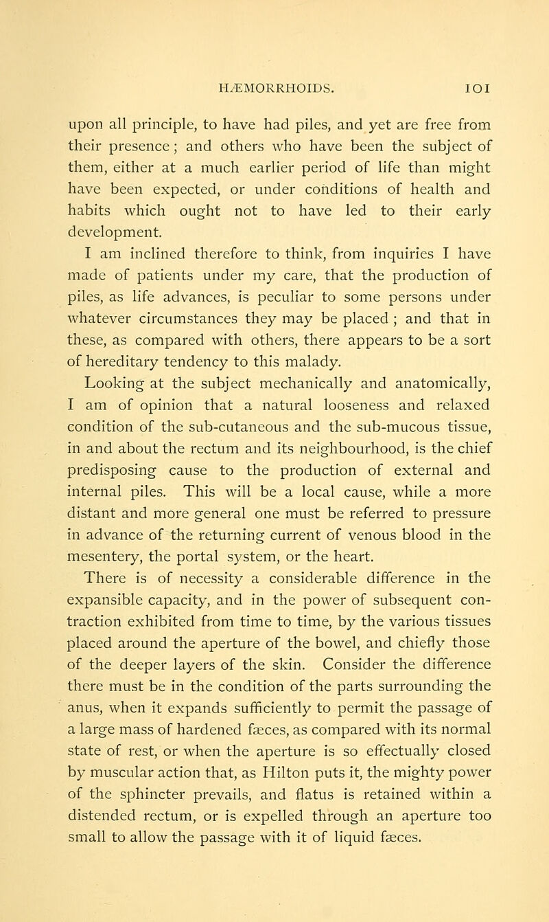 1-LEMORRliOIDS. lOI upon all principle, to have had piles, and yet are free from their presence; and others who have been the subject of them, either at a much earlier period of life than might have been expected, or under conditions of health and habits which ought not to have led to their early development. I am inclined therefore to think, from inquiries I have made of patients under my care, that the production of piles, as life advances, is peculiar to some persons under whatever circumstances they may be placed ; and that in these, as compared with others, there appears to be a sort of hereditary tendency to this malady. Looking at the subject mechanically and anatomically, I am of opinion that a natural looseness and relaxed condition of the sub-cutaneous and the sub-mucous tissue, in and about the rectum and its neighbourhood, is the chief predisposing cause to the production of external and internal piles. This will be a local cause, while a more distant and more general one must be referred to pressure in advance of the returning current of venous blood in the mesentery, the portal system, or the heart. There is of necessity a considerable difference in the expansible capacity, and in the power of subsequent con- traction exhibited from time to time, by the various tissues placed around the aperture of the bowel, and chiefly those of the deeper layers of the skin. Consider the difference there must be in the condition of the parts surrounding the anus, when it expands sufficiently to permit the passage of a large mass of hardened faeces, as compared with its normal state of rest, or when the aperture is so effectually closed by muscular action that, as Hilton puts it, the mighty power of the sphincter prevails, and flatus is retained within a distended rectum, or is expelled through an aperture too small to allow the passage with it of liquid faeces.