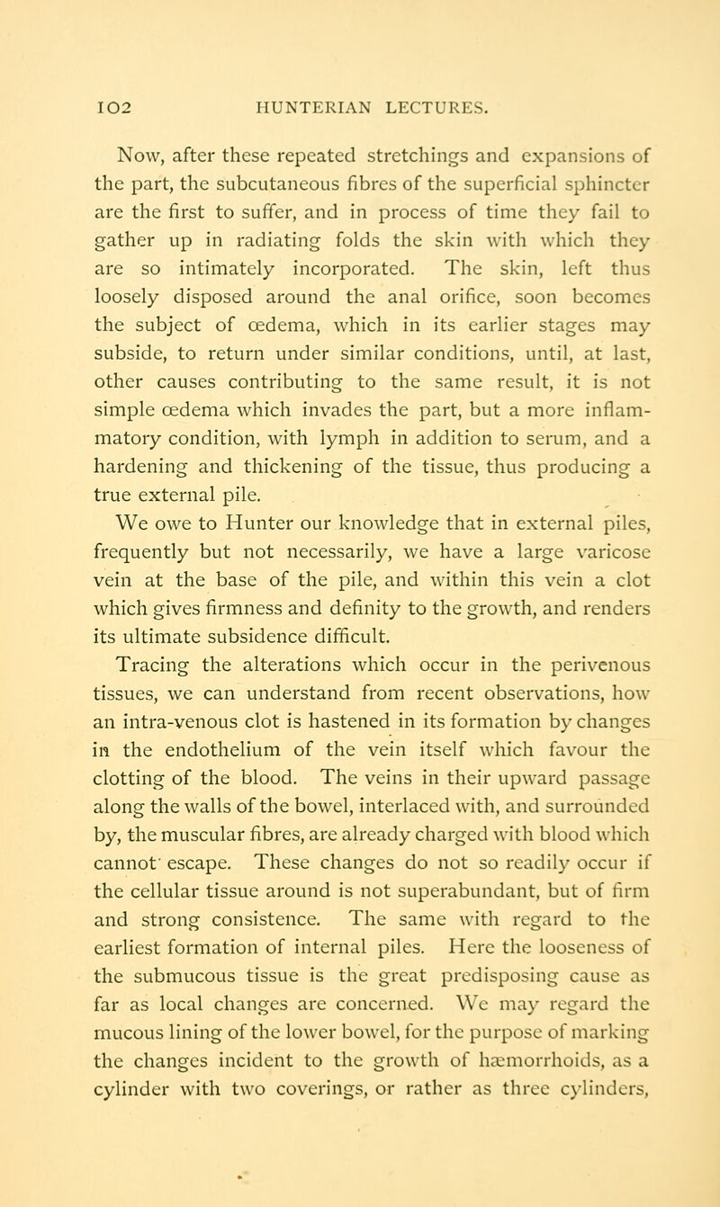 Now, after these repeated stretchings and expansions of the part, the subcutaneous fibres of the superficial sphincter are the first to suffer, and in process of time they fail to gather up in radiating folds the skin with which they are so intimately incorporated. The skin, left thus loosely disposed around the anal orifice, soon becomes the subject of oedema, which in its earlier stages may subside, to return under similar conditions, until, at last, other causes contributing to the same result, it is not simple oedema which invades the part, but a more inflam- matory condition, with lymph in addition to serum, and a hardening and thickening of the tissue, thus producing a true external pile. We owe to Hunter our knowledge that in external piles, frequently but not necessarily, we have a large varicose vein at the base of the pile, and within this vein a clot which gives firmness and definity to the growth, and renders its ultimate subsidence difficult. Tracing the alterations which occur in the perivenous tissues, we can understand from recent observations, how an intra-venous clot is hastened in its formation by changes in the endothelium of the vein itself wliich favour the clotting of the blood. The veins in their upward passage along the walls of the bowel, interlaced with, and surrounded by, the muscular fibres, are already charged with blood which cannot' escape. These changes do not so readily occur if the cellular tissue around is not superabundant, but of firm and strong consistence. The same with regard to the earliest formation of internal piles. Here the looseness of the submucous tissue is the great predisposing cause as far as local changes are concerned. We ma}' regard the mucous lining of the lower bowel, for the purpose of marking the changes incident to the growth of lijemorrhoids, as a cylinder with two coverings, or rather as three cylinders.