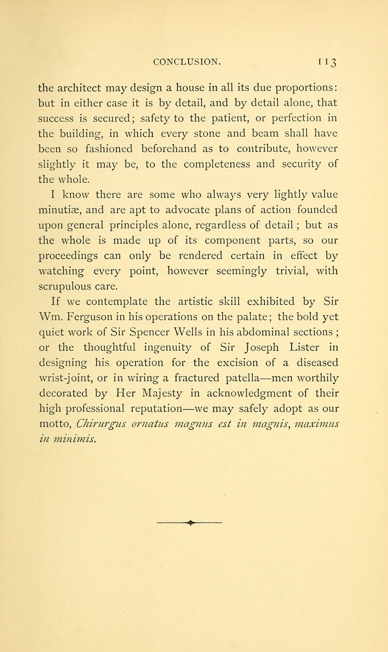 the architect may design a house in all its due proportions: but in either case it is by detail, and by detail alone, that success is secured; safety to the patient, or perfection in the building, in which every stone and beam shall have been so fashioned beforehand as to contribute, however slightly it may be, to the completeness and security of the whole. I know there are some who always very lightly value minutiae, and are apt to advocate plans of action founded upon general principles alone, regardless of detail; but as the whole is made up of its component parts, so our proceedings can only be rendered certain in effect by watching every point, however seemingly trivial, with scrupulous care. If we contemplate the artistic skill exhibited by Sir Wm. Ferguson in his operations on the palate; the bold yet quiet work of Sir Spencer Wells in his abdominal sections ; or the thoughtful ingenuity of Sir Joseph Lister in designing his operation for the excision of a diseased wrist-joint, or in wiring a fractured patella—men worthily decorated by Her Majesty in acknowledgment of their high professional reputation—we may safely adopt as our motto, Chiritrgus ornatiLS magiius est in magnis, maximns in minimis.