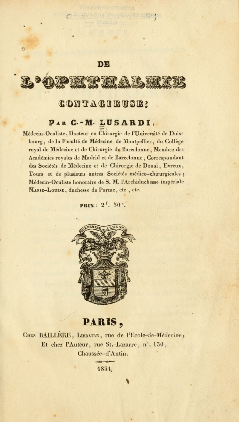 DE (Bd)Kr!îil(BIIIgŒSIB Par C-M. LUSARDÎ, Médecin-Oculiste, Docteur en Chirurgie de l'Université de Duis- bourg, de la Faculté de Médecine de Montpellier, du Collège royal de Médecine et de Chirurgie de Barceionne, Membre des Académies royales de Madrid et de Barceionne, Correspondant des Sociétés de Médecine et de Chirurgie de Douai, Evreux, Tours et de plusieurs autres Sociétés médico-chirurgicales ; Médecin-Oculiste honoraire de S. M. I1 Archiduchesse impériale Marie-Louise, duchesse de Parme, etc., etc. PRIX : 2f. 50 PARIS , Chez BÀILLERE, Libraire, rue de l1Ecole-de-Méderii>ej Et chez l1 Auteur, rue St.-Lazarrc, n°. 150, Chaussée-cTAntin. 4851.