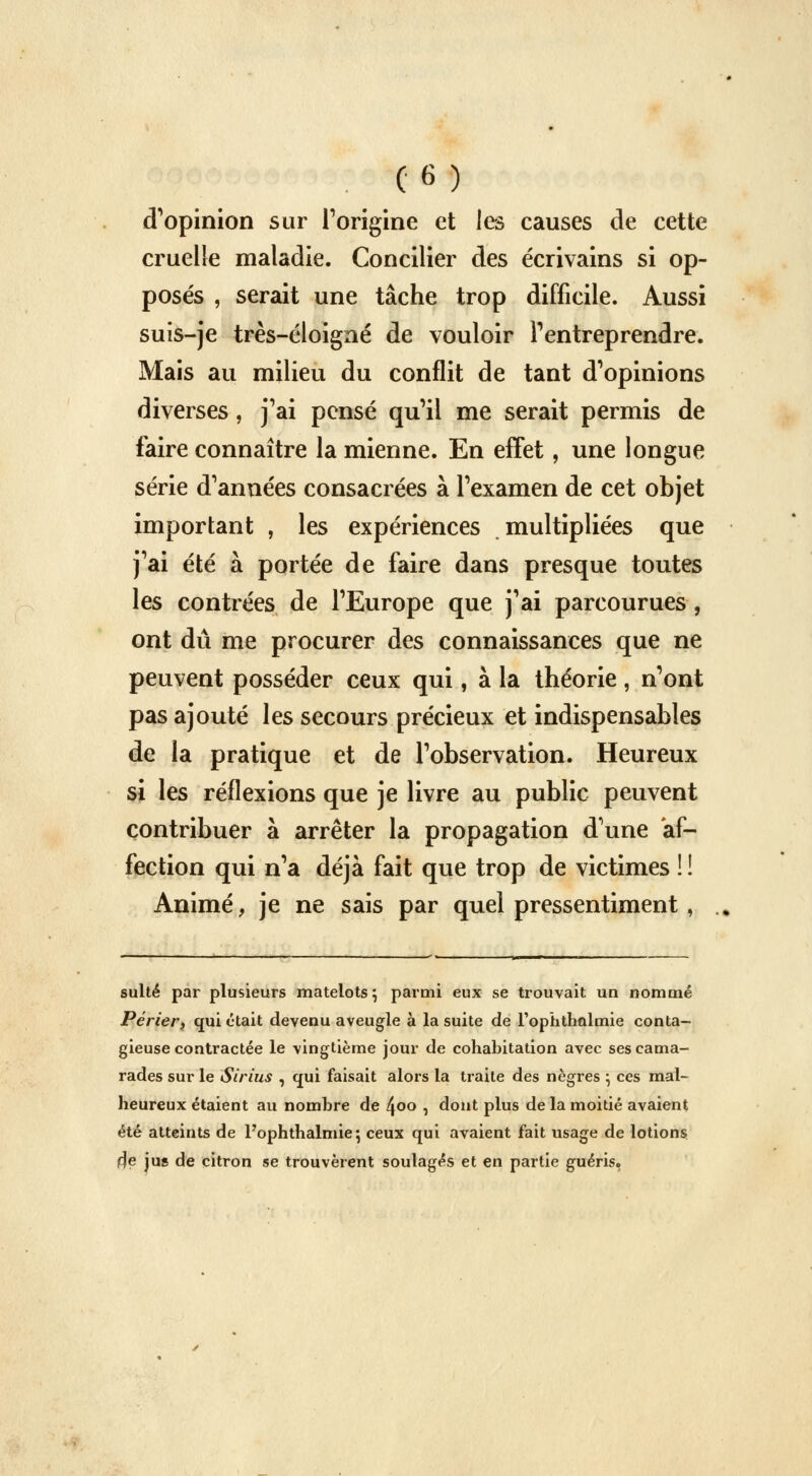 d'opinion sur l'origine et les causes de cette cruelle maladie. Concilier des écrivains si op- posés , serait une tâche trop difficile. Aussi suis-je très-éloigné de vouloir l'entreprendre. Mais au milieu du conflit de tant d'opinions diverses, j'ai pensé qu'il me serait permis de faire connaître la mienne. En effet, une longue série d'années consacrées à l'examen de cet objet important , les expériences multipliées que j'ai été à portée de faire dans presque toutes les contrées de l'Europe que j'ai parcourues , ont dû me procurer des connaissances que ne peuvent posséder ceux qui, à la théorie, n'ont pas ajouté les secours précieux et indispensables de la pratique et de l'observation. Heureux si les réflexions que je livre au public peuvent contribuer à arrêter la propagation d'une af- fection qui n'a déjà fait que trop de victimes ! ! Animé, je ne sais par quel pressentiment, suite par plusieurs matelots \ parmi eux se trouvait un nommé Périer, qui était devenu aveugle à la suite de l'ophthalmie conta- gieuse contractée le vingtième jour de cohabitation avec ses cama- rades sur le Sirius , qui faisait alors la traite des nègres \ ces mal- heureux étaient au nombre de 4°o , dont plus de la moitié avaient été atteints de Pophthalmie; ceux qui avaient fait usage de lotions de jus de citron se trouvèrent soulagés et en partie guéris,