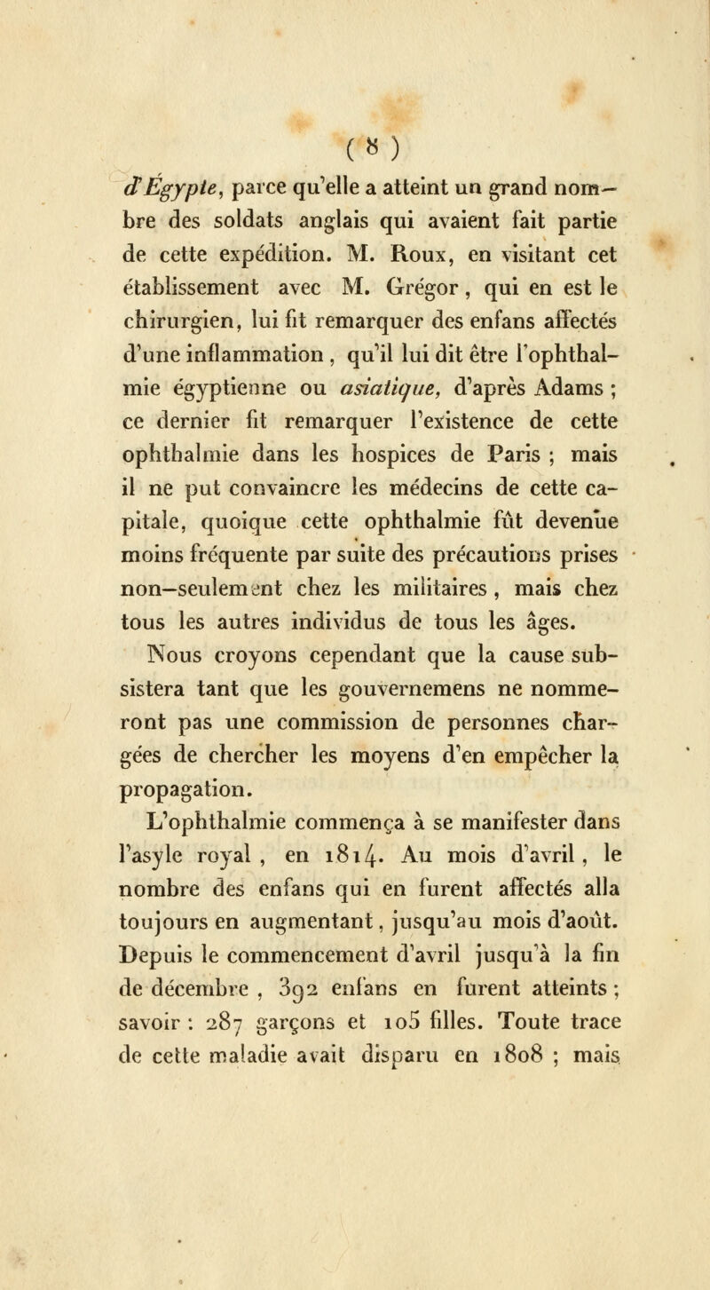 dEgypte, parce qu'elle a atteint un grand nom- bre des soldats anglais qui avaient fait partie de cette expédition. M. Roux, en visitant cet établissement avec M. Grégor, qui en est le chirurgien, lui fit remarquer des enfans affectés d'une inflammation , qu'il lui dit être i'ophthal- mie égyptienne ou asiatique, d'après Adams ; ce dernier fit remarquer l'existence de cette ophtbalmie dans les hospices de Paris ; mais il ne put convaincre les médecins de cette ca- pitale, quoique cette ophthalmie fût devenue moins fréquente par suite des précautions prises non—seulement chez les militaires, mais chez tous les autres individus de tous les âges. Nous croyons cependant que la cause sub- sistera tant que les gouvernemens ne nomme- ront pas une commission de personnes char- gées de chercher les moyens d'en empêcher la propagation. L'ophthalmie commença à se manifester dans l'asyle royal, en 1.814» Au mois d'avril, le nombre des enfans qui en furent affectés alla toujours en augmentant, jusqu'au mois d'août. Depuis le commencement d'avril jusqu'à la fin de décembre , 892 enfans en furent atteints ; savoir: 287 garçons et io5 filles. Toute trace de cette maladie avait disparu en 1808 ; mais