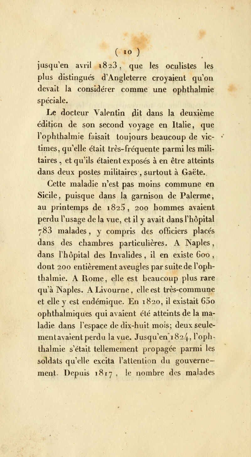 jusqu'en avril 1823, que les oculistes les plus distingués d'Angleterre croyaient qu'on devait la considérer comme une ophthalmie spéciale. Le docteur Valentin dit dans la deuxième édition de son second voyage en Italie, que Pophtlialmie faisait toujours beaucoup de vic- times, qu'elle était très-fréquente parmi les mili- taires , et qu'ils étaient exposés à en être atteints dans deux postes militaires , surtout à Gaëte. Cette maladie n'est pas moins commune en Sicile, puisque dans la garnison de Palerme, au printemps de 1825, 200 hommes avaient perdu l'usage de la vue, et il y avait dans l'hôpital 783 malades, y compris des officiers placés dans des chambres particulières. A Naples, dans l'hôpital des Invalides, il en existe 600 , dont 200 entièrement aveugles par suite de l'oph- thalmie. A Rome, elle est beaucoup plus rare qu'à Naples. ALivourne, elle est très-commune et elle y est endémique. En 1820, il existait 65o ophthalmiques qui avaient été atteints de la ma- ladie dans l'espace de dix-huit mois; deux seule- ment avaient perdu la vue. Jusqu'en*!824, l'oph- thalmie s'était tellemement propagée parmi les soldats qu'elle excita l'attention du gouverne- ment Depuis 1817 , le nombre des malades