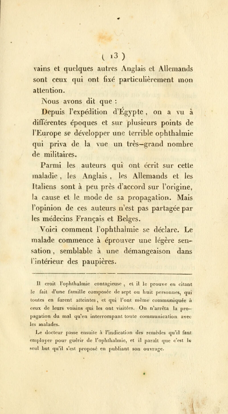 vains et quelques autres Anglais et Allemands sont ceux qui ont fixé particulièrement mon attention. Nous avons dit que : Depuis l'expédition d'Egypte , on a vu à différentes époques et sur plusieurs points de l'Europe se développer une terrible ophthalmie qui priva de la vue un très—grand nombre de militaires. Parmi les auteurs qui ont écrit sur cette maladie , les Anglais , les Allemands et les Italiens sont à peu près d'accord sur l'origine, la cause et le mode de sa propagation. Mais l'opinion de ces auteurs n'est pas partagée par les médecins Français et Belges. Voici comment Fophthalmie se déclare. Le malade commence à éprouver une légère sen- sation , semblable à une démangeaison dans I intérieur des paupières. Il croit Fophthalmie contagieuse , et il le prouve eu citant le fait d'une famille composée de sept ou huit personnes, qui toutes en furent atteintes, et qui Font même communiquée à ceux de leurs voisins qui les ont visitées. On n'arrêta la pro- pagation du mal qu'en interrompant toute communication avec les malades. Le docteur passe ensuite à l'indication des remèdes qu'il faut employer pour guérir de Fophthalmie, et il paraît que c'est le seul but qu'il s'est proposé en publiant son ouvrage.