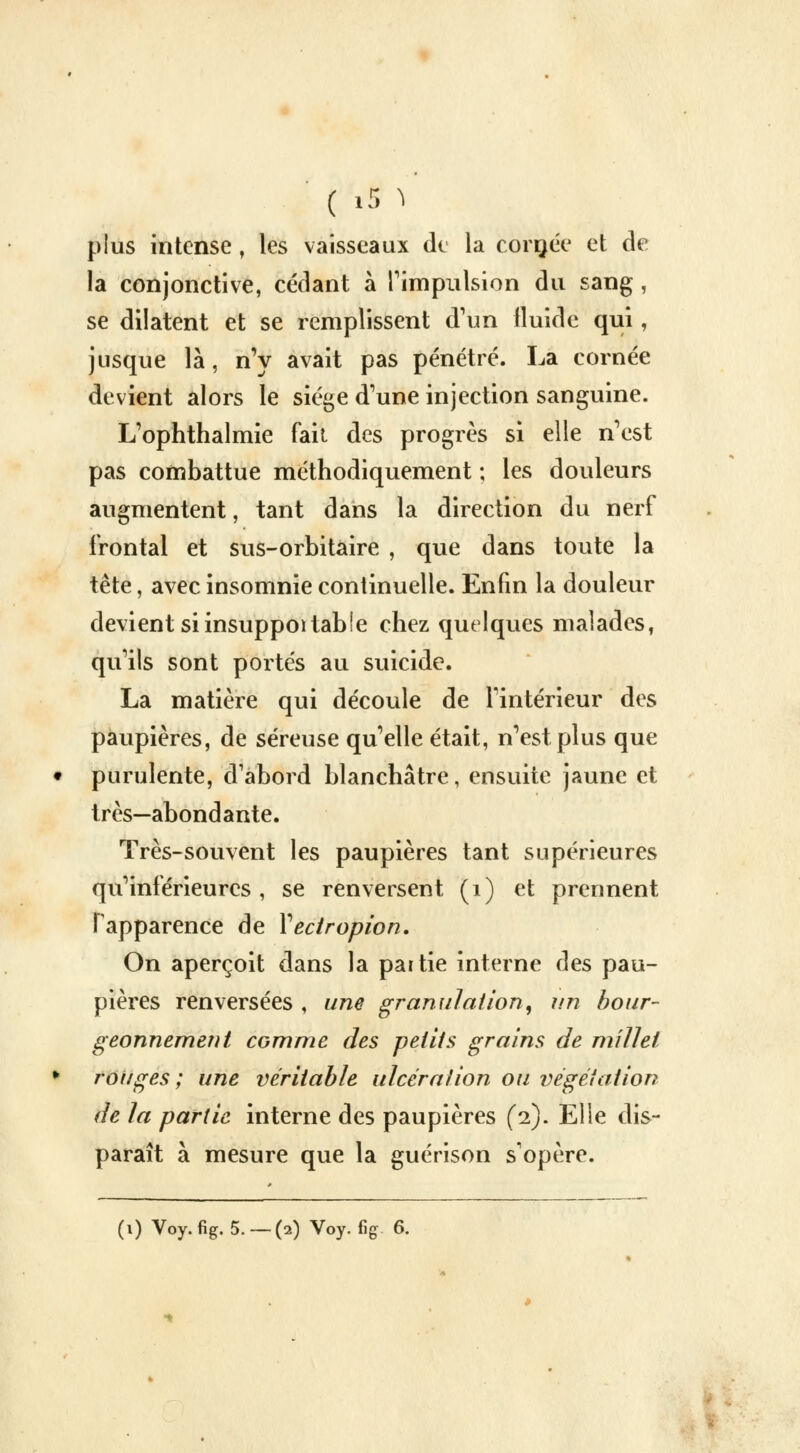 ( iS ï plus intense, les vaisseaux de la cornée et de la conjonctive, cédant à l'impulsion du sang, se dilatent et se remplissent d'un fluide qui, jusque là, n'y avait pas pénétré. La cornée devient alors le siège d'une injection sanguine. L'ophthalmie fait des progrès si elle n'est pas combattue méthodiquement ; les douleurs augmentent, tant dans la direction du nerf frontal et sus-orbitaire , que dans toute la tête, avec insomnie continuelle. Enfin la douleur devient si insuppoi table chez quelques malades, qu'ils sont portés au suicide. La matière qui découle de l'intérieur des paupières, de séreuse qu'elle était, n'est plus que purulente, d'abord blanchâtre, ensuite jaune et très—abondante. Très-souvent les paupières tant supérieures qu'inférieures, se renversent (i) et prennent l'apparence de Yectropion. On aperçoit dans la partie interne des pau- pières renversées , une granulation, un bour- geonnement comme des petits grains de millet rouges; une véritable ulcération ou végétation de la partie interne des paupières (2). Elle dis- paraît à mesure que la guérison s'opère.