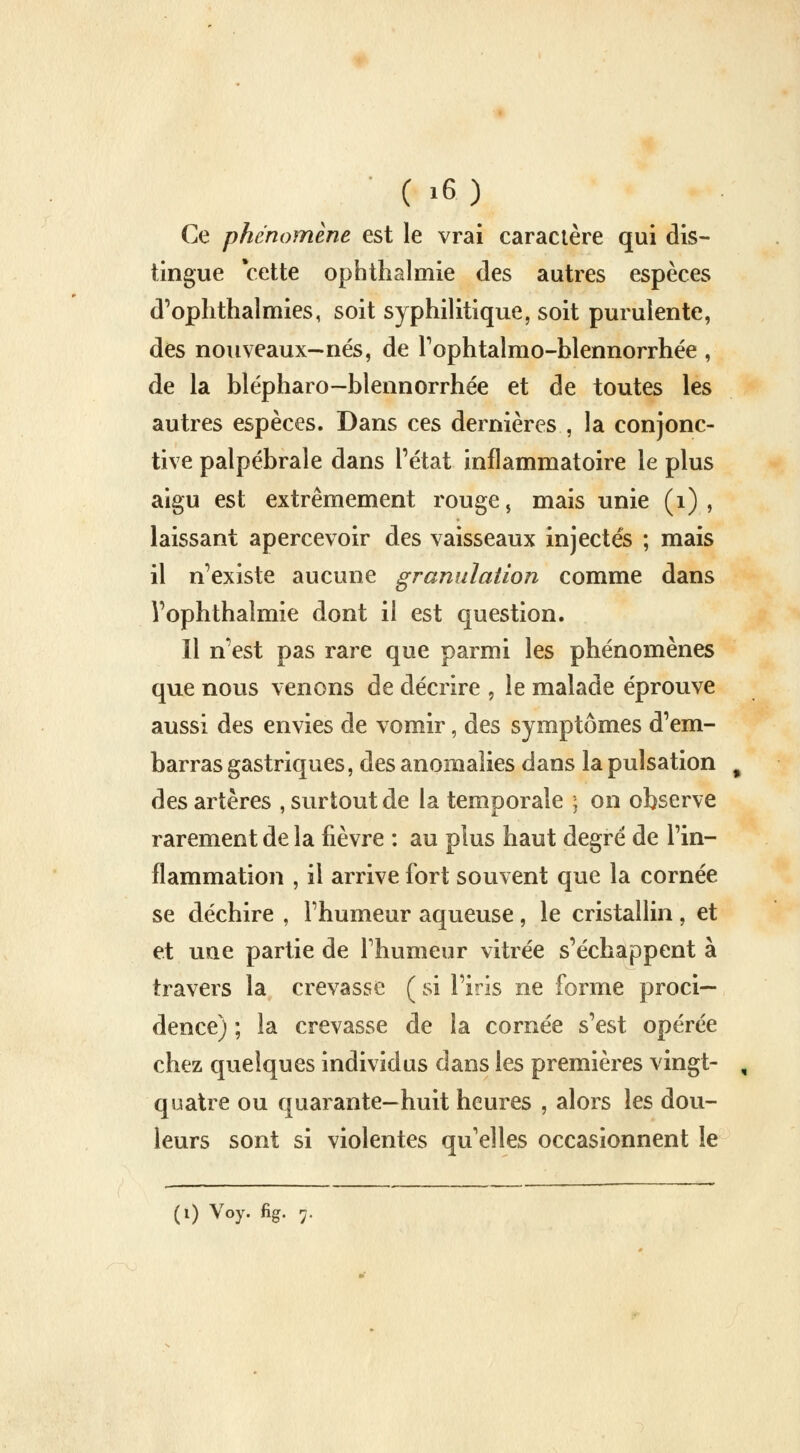 ( ,6 ) Ce phénomène est le vrai caractère qui dis- tingue cette op h thaï mie des autres espèces d'oph thaï mies, soit syphilitique, soit purulente, des nouveaux—nés, de l'ophtalmo-blennorrhée , de la blépharo—blennorrhée et de toutes les autres espèces. Dans ces dernières , la conjonc- tive palpébrale dans l'état inflammatoire le plus aigu est extrêmement rouge, mais unie (1) , laissant apercevoir des vaisseaux injectés ; mais il n'existe aucune granulation comme dans Vophthalmie dont il est question. Il n'est pas rare que parmi les phénomènes que nous venons de décrire , le malade éprouve aussi des envies de vomir, des symptômes d'em- barras gastriques, des anomalies dans la pulsation , des artères , surtout de la temoorale \ on observe rarement de la fièvre : au plus haut degré de l'in- flammation , il arrive fort souvent que la cornée se déchire , l'humeur aqueuse , le cristallin , et et une partie de l'humeur vitrée s'échappent à travers la crevasse ( si l'iris ne forme proci— dence) ; la crevasse de la cornée s'est opérée chez quelques individus dans les premières vingt- , quatre ou quarante-huit heures , alors les dou- leurs sont si violentes qu'elles occasionnent le