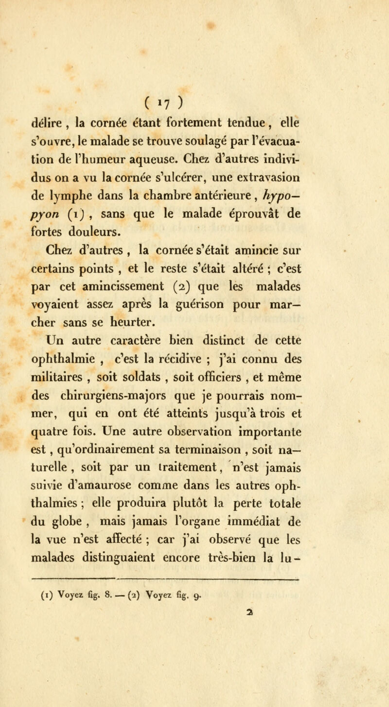 ( >7 ) délire , la cornée étant fortement tendue, elle s'ouvre, le malade se trouve soulagé par l'évacua- tion de l'humeur aqueuse. Chez d'autres indivi- dus on a vu la cornée s'ulcérer, une extravasion de lymphe dans la chambre antérieure, hypo— pyon (1) , sans que le malade éprouvât de fortes douleurs. Chez d'autres , la cornée s'était amincie sur certains points , et le reste s'était altéré ; c'est par cet amincissement (2) que les malades voyaient assez après la guérison pour mar- cher sans se heurter. Un autre caractère bien distinct de cette ophthalmie , c'est la récidive ; j'ai connu des militaires , soit soldats , soit officiers , et même des chirurgiens-majors que je pourrais nom- mer, qui en ont été atteints jusqu'à trois et quatre fois. Une autre observation importante est, qu'ordinairement sa terminaison , soit na- turelle , soit par un traitement, n'est jamais suivie d'amaurose comme dans les autres oph- thalmies ; elle produira plutôt la perte totale du globe , mais jamais l'organe immédiat de la vue n'est affecté ; car j'ai observé que les malades distinguaient encore très-bien la lu-