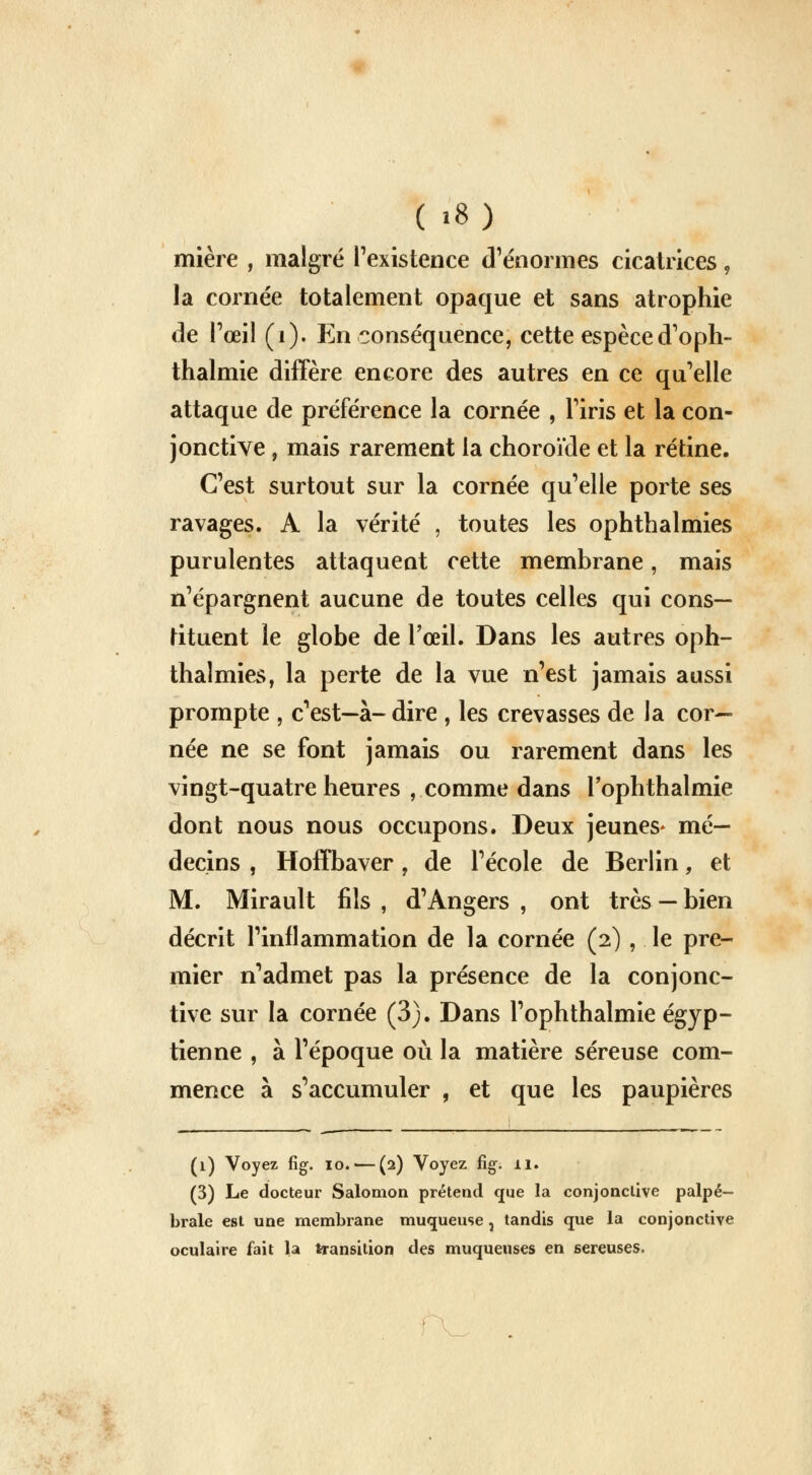 mière , malgré l'existence d'énormes cicatrices, la cornée totalement opaque et sans atrophie de Pœil (1). En conséquence, cette espèced'oph- thalmie diffère encore des autres en ce qu'elle attaque de préférence la cornée , l'iris et la con- jonctive , mais rarement la choroïde et la rétine. C'est surtout sur la cornée qu'elle porte ses ravages. A la vérité , toutes les ophthalmies purulentes attaquent cette membrane, mais n'épargnent aucune de toutes celles qui cons- tituent le globe de l'œil. Dans les autres oph- thalmies, la perte de la vue n'est jamais aussi prompte , c'est—à- dire , les crevasses de la cor- née ne se font jamais ou rarement dans les vingt-quatre heures , comme dans l'ophthalmie dont nous nous occupons. Deux jeunes* mé- decins , Hoffbaver, de l'école de Berlin, et M. Mirault fils , d'Angers , ont très — bien décrit l'inflammation de la cornée (2) , le pre- mier n'admet pas la présence de la conjonc- tive sur la cornée (3). Dans l'ophthalmie égyp- tienne , à l'époque où la matière séreuse com- mence à s'accumuler , et que les paupières (1) Voyez fig. 10. — (2) Voyez fig. il. (3) Le docteur Salomon prétend que la conjonctive palpé- brale est une membrane muqueuse, tandis que la conjonctive oculaire fait la transition des muqueuses en séreuses.