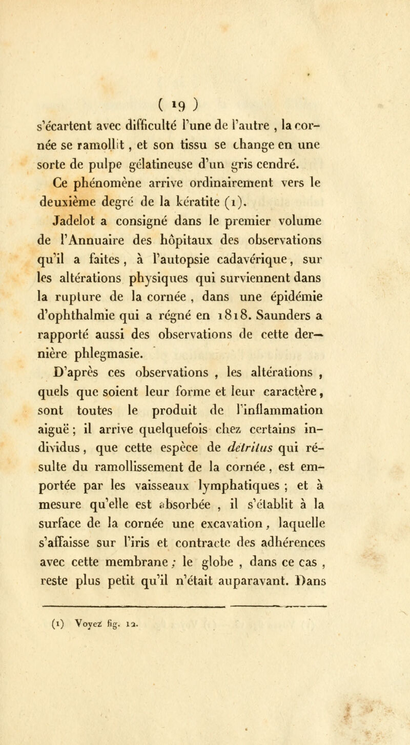 s'écartent avec difficulté Tune de l'autre , la cor- née se ramollit, et son tissu se change en une sorte de pulpe gélatineuse d'un gris cendré. Ce phénomène arrive ordinairement vers le deuxième degré de la kératite (1). Jadelot a consigné dans le premier volume de l'Annuaire des hôpitaux des observations qu'il a faites, à l'autopsie cadavérique, sur les altérations physiques qui surviennent dans la ruplure de la cornée , dans une épidémie d'ophthalmie qui a régné en 1818. Saunders a rapporté aussi des observations de cette der- nière phlegmasie. D'après ces observations , les altérations , quels que soient leur forme et leur caractère, sont toutes le produit de l'inflammation aiguë; il arrive quelquefois chez certains in- dividus , que cette espèce de détritus qui ré- sulte du ramollissement de la cornée, est em- portée par les vaisseaux lymphatiques ; et à mesure qu'elle est absorbée , il s'établit à la surface de la cornée une excavation, laquelle s'affaisse sur l'iris et contracte des adhérences avec cette membrane ; le globe , dans ce cas , reste plus petit qu'il n'était auparavant. Dans