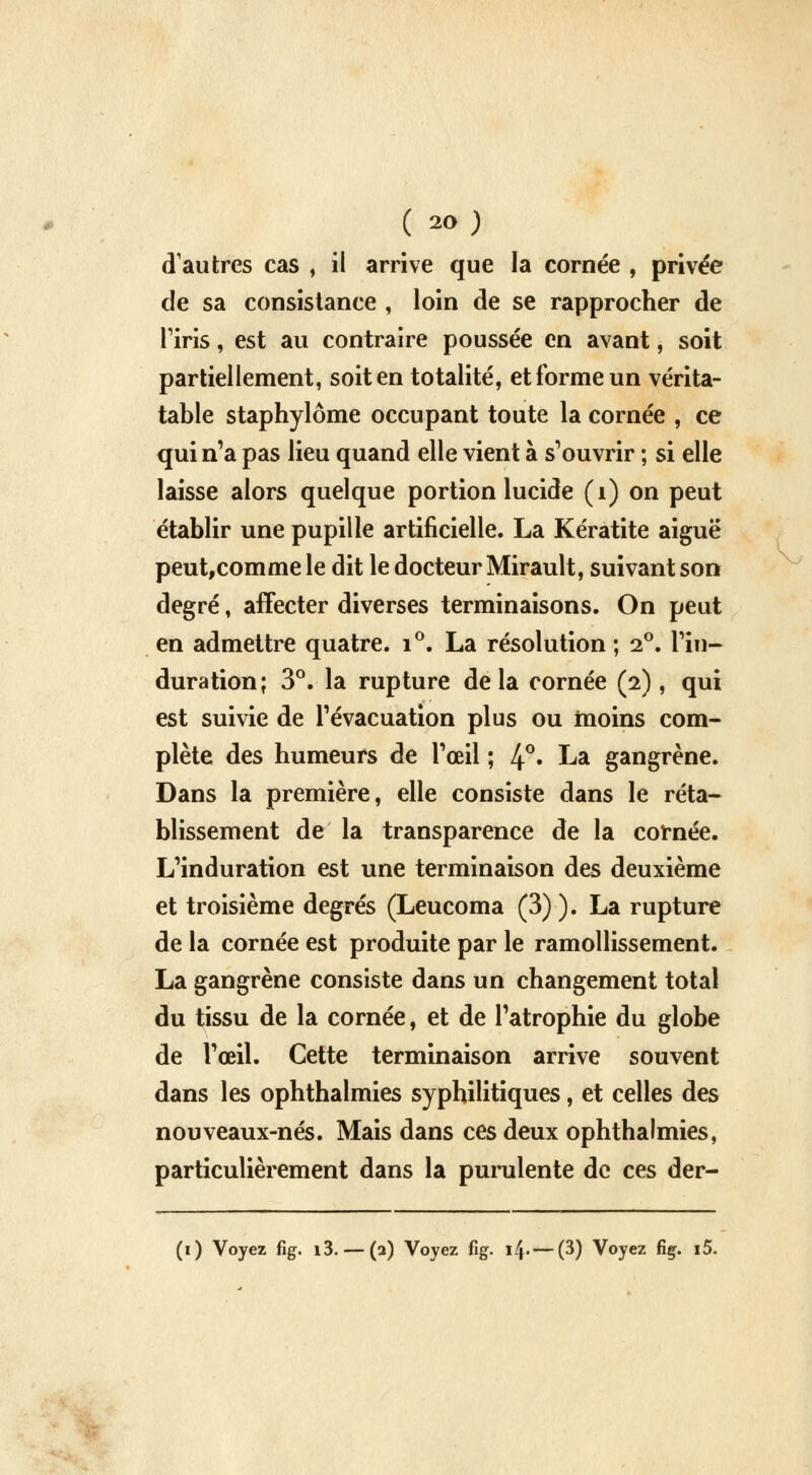 ( *>) cTauixes cas , il arrive que la cornée , privée de sa consistance , loin de se rapprocher de Tiris, est au contraire poussée en avant, soit partiellement, soit en totalité, et forme un vérita- table staphylôme occupant toute la cornée , ce qui n'a pas lieu quand elle vient à s'ouvrir ; si elle laisse alors quelque portion lucide (1) on peut établir une pupille artificielle. La Kératite aiguë peut,comme le dit le docteur Mirault, suivant son degré, affecter diverses terminaisons. On peut en admettre quatre. i°. La résolution; 2°. l'in- duration; 3°. la rupture delà cornée (2), qui est suivie de l'évacuation plus ou moins com- plète des humeurs de l'œil ; 4°« ka gangrène. Dans la première, elle consiste dans le réta- blissement de la transparence de la cornée. L'induration est une terminaison des deuxième et troisième degrés (Leucoma (3) ). La rupture de la cornée est produite par le ramollissement. La gangrène consiste dans un changement total du tissu de la cornée, et de l'atrophie du globe de l'œil. Cette terminaison arrive souvent dans les ophthalmies syphilitiques, et celles des nouveaux-nés. Mais dans ces deux ophthalmies, particulièrement dans la purulente de ces der-