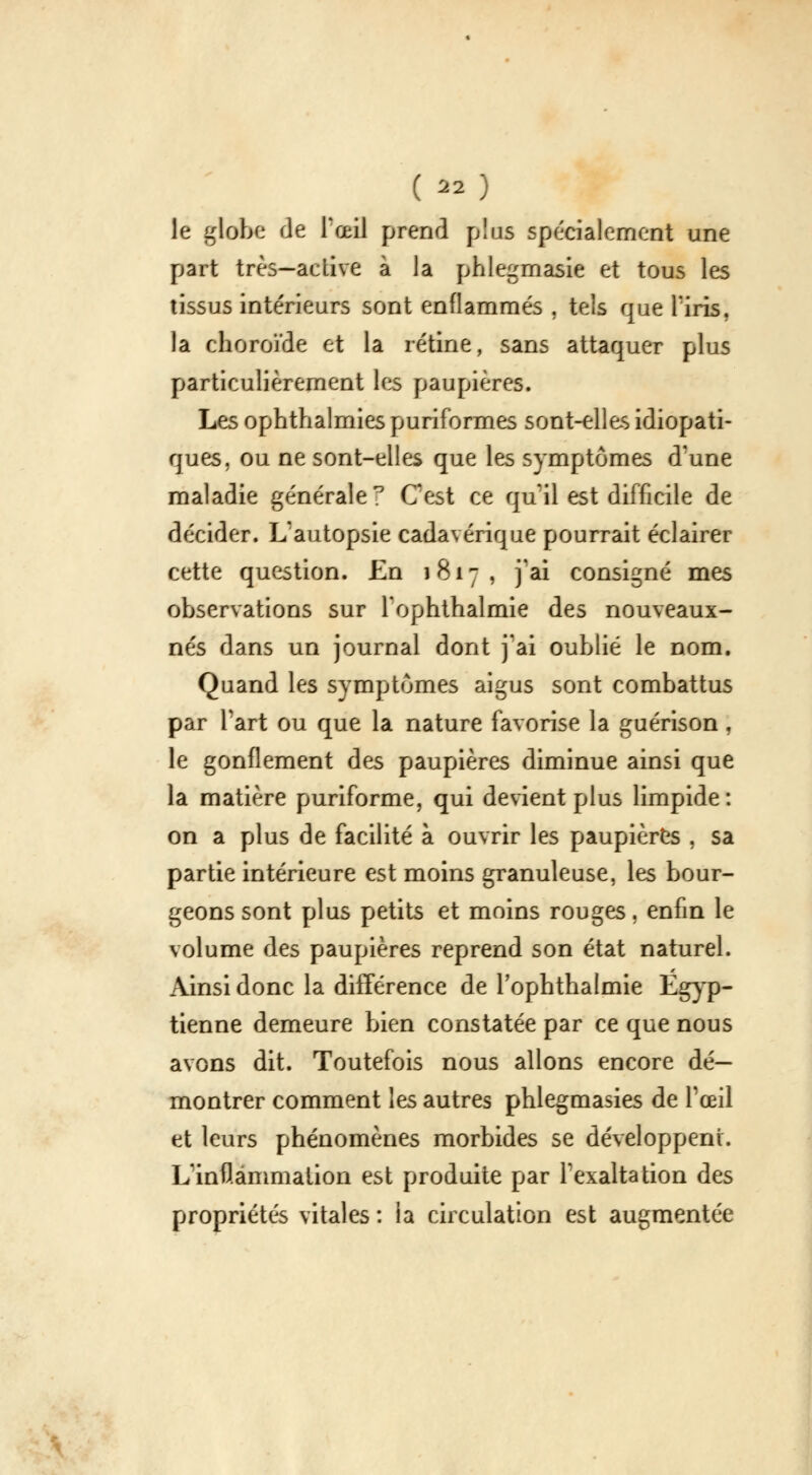 le globe de l'œil prend plus spécialement une part très—adive à la phlegrnasie et tous les tissus intérieurs sont enflammés , tels que l'iris, la choroïde et la rétine, sans attaquer plus particulièrement les paupières. Les ophthalmies puriformes sont-elles idiopati- ques, ou ne sont-elles que les symptômes d'une maladie générale F G*est ce qu'il est difficile de décider. L'autopsie cadavérique pourrait éclairer cette question. En 1817, j'ai consigné mes observations sur l'ophthalmie des nouveaux- nés dans un journal dont j'ai oublié le nom. Quand les symptômes aigus sont combattus par Part ou que la nature favorise la guérison \ le gonflement des paupières diminue ainsi que la matière puriforme, qui devient plus limpide: on a plus de facilité à ouvrir les paupières , sa partie intérieure est moins granuleuse, les bour- geons sont plus petits et moins rouges, enfin le volume des paupières reprend son état naturel. Ainsi donc la différence de l'ophthalmie Égyp- tienne demeure bien constatée par ce que nous avons dit. Toutefois nous allons encore dé- montrer comment les autres phlegmasies de l'œil et leurs phénomènes morbides se développent. L'inflammation est produite par l'exaltation des propriétés vitales : la circulation est augmentée