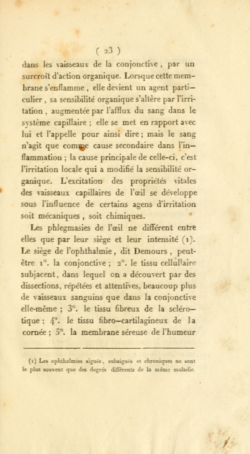 dans les vaisseaux de la conjonctive , par un surcroit d'action organique. Lorsque cette mem- brane s'enflamme . elle devient un agent parti- culier . sa sensibilité organique s'altère par l'irri- tation . augmentée par l'afflux du sang dans le svstème capillaire : elle se met en rapport avec lui et l'appelle pour ainsi dire : mais le sang n'agit que cornue cause secondaire dans l'in- flammation ; la cause principale de celle-ci. c'est l'irritation locale qui a modifié la sensibilité or- ganique. L'excitation des propriétés vitales des vaisseaux capillaires de l'œil se développe sous l'influence de certains agens d'irritation soit mécaniques , soit chimiques. Les phlegmasies de l'œil ne différent entre elles que par leur siège et leur intensité 1 . Le siège de l'ophthalmie , dit Demours , peut- être i°. la conjonctive . -_ . le tissu cellulaire subjacent. dans lequel on a découvert par des dissections, répétées et attentives., beaucoup plus de vaisseaux sanguins que dans la conjonctive elle-même ; 3°. le tissu fibreux de la scléro- tique : 4°« Ie tissu fibro—cartilagineux de la cornée : 5* la membrane séreuse de l'humeur (i) Les ophtnalmies aiguës, subaigues et chroniques ne sont le plus souvent que des degrés différents de la même maladie