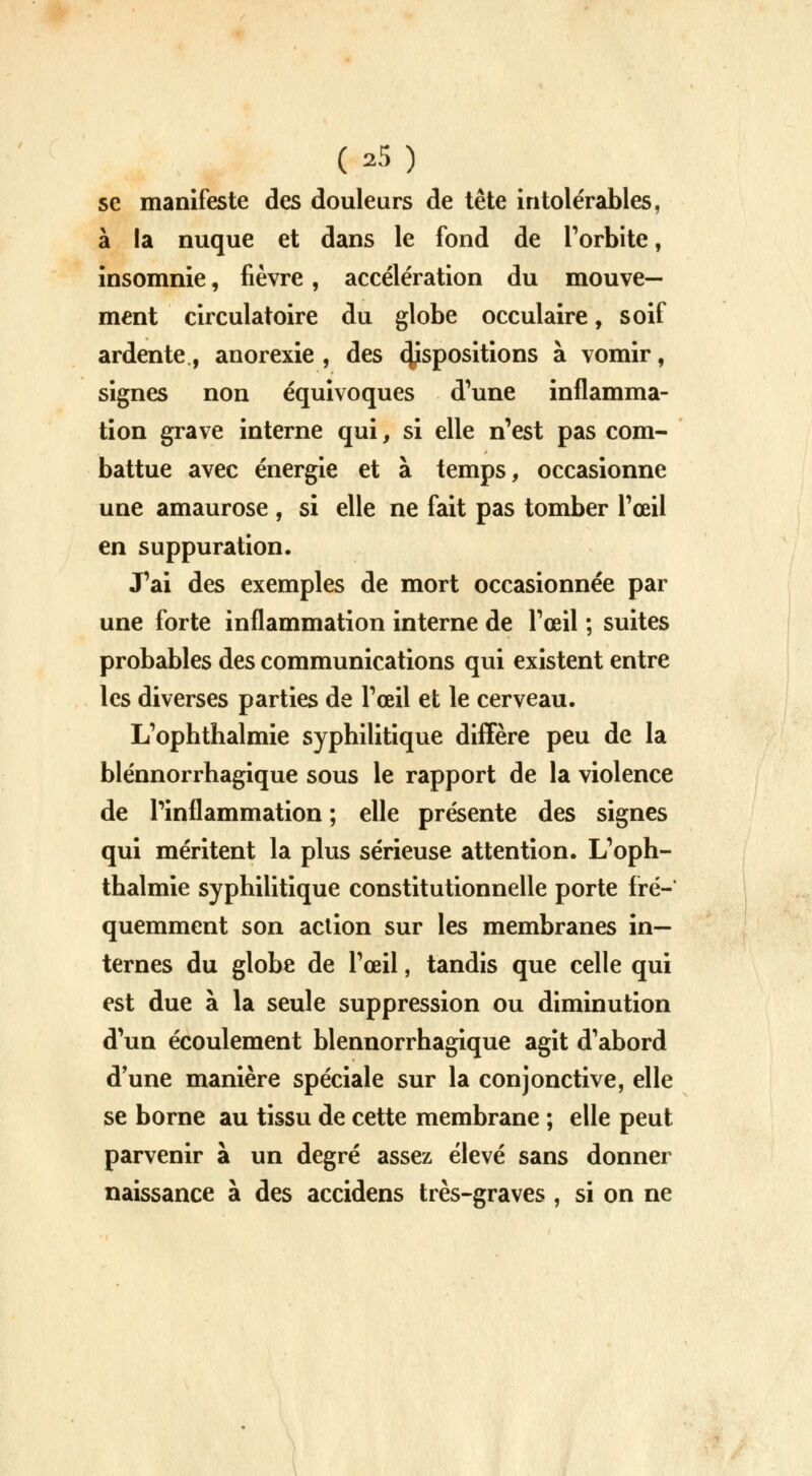 se manifeste des douleurs de tête intolérables, à la nuque et dans le fond de l'orbite, insomnie, fièvre, accélération du mouve- ment circulatoire du globe occulaire, soif ardente., anorexie , des 4Jsp0Siti°ns à. vomir, signes non équivoques d'une inflamma- tion grave interne qui, si elle n'est pas com- battue avec énergie et à temps, occasionne une amaurose , si elle ne fait pas tomber l'œil en suppuration. J'ai des exemples de mort occasionnée par une forte inflammation interne de l'œil ; suites probables des communications qui existent entre les diverses parties de l'œil et le cerveau. L'ophthalmie syphilitique diffère peu de la blénnorrhagique sous le rapport de la violence de l'inflammation ; elle présente des signes qui méritent la plus sérieuse attention. L'oph- thalmie syphilitique constitutionnelle porte fré- quemment son action sur les membranes in- ternes du globe de l'œil, tandis que celle qui est due à la seule suppression ou diminution d'un écoulement blénnorrhagique agit d'abord d'une manière spéciale sur la conjonctive, elle se borne au tissu de cette membrane ; elle peut parvenir à un degré assez élevé sans donner naissance à des accidens très-graves , si on ne