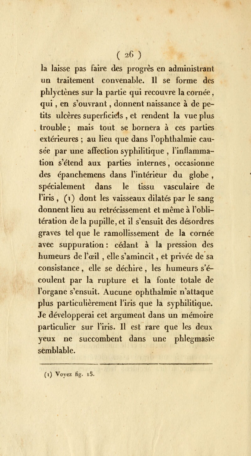 la laisse pas faire des progrès en administrant un traitement convenable. Il se forme des phlyctènes sur la partie qui recouvre la cornée, qui, en s'ouvrant, donnent naissance à de pe- tits ulcères superficiels , et rendent la vue plus trouble ; mais tout se bornera à ces parties extérieures ; au lieu que dans l'ophthalmie cau- se'e par une affection syphilitique , l'inflamma- tion s'étend aux parties internes, occasionne des épanchemens dans l'intérieur du globe , spécialement dans le tissu vasculaire de l'iris , (1) dont les vaisseaux dilatés par le sang donnent lieu au rétrécissement et même à l'obli- tération de la pupille, et il s'ensuit des désordres graves tel que le ramollissement de la cornée avec suppuration : cédant à la pression des humeurs de l'ceil , elle s'amincit, et privée de sa consistance, elle se déchire, les humeurs s'é- coulent par la rupture et la fonte totale de l'organe s'ensuit. Aucune ophthalmie n'attaque plus particulièrement l'iris que la syphilitique. Je développerai cet argument dans un mémoire particulier sur l'iris. Il est rare que les deux yeux ne succombent dans une phlegmasie semblable.