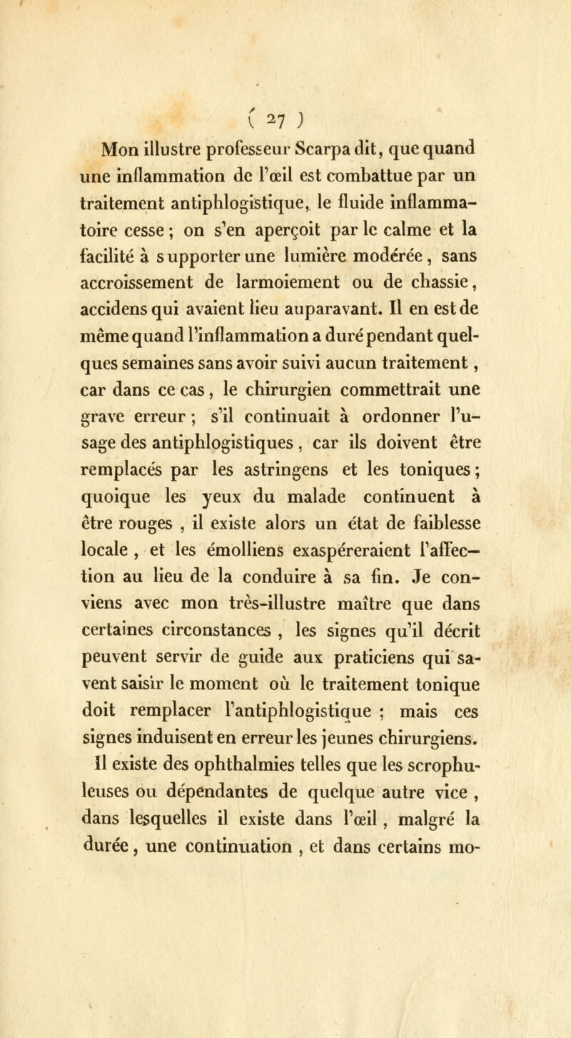 Mon illustre professeur Scarpa dit, que quand une inflammation de l'œil est combattue par un traitement antiphlogistique, le fluide inflamma- toire cesse ; on s'en aperçoit par le calme et la facilité à s upporter une lumière modérée , sans accroissement de larmoiement ou de chassie, accidens qui avaient lieu auparavant. Il en est de même quand l'inflammation a duré pendant quel- ques semaines sans avoir suivi aucun traitement, car dans ce cas, le chirurgien commettrait une grave erreur ; s'il continuait à ordonner l'u- sage des antiphlogistiques, car ils doivent être remplacés par les astringens et les toniques; quoique les yeux du malade continuent à être rouges , il existe alors un état de faiblesse locale , et les émolliens exaspéreraient l'affec- tion au lieu de la conduire à sa fin. Je con- viens avec mon très-illustre maître que dans certaines circonstances , les signes qu'il décrit peuvent servir de guide aux praticiens qui sa- vent saisir le moment où le traitement tonique doit remplacer l'antiphlogistique ; mais ces signes induisent en erreur les jeunes chirurgiens. Il existe des ophthalmies telles que les scrophu- leuses ou dépendantes de quelque autre vice , dans lesquelles il existe dans l'œil, malgré la durée, une continuation , et dans certains mo-