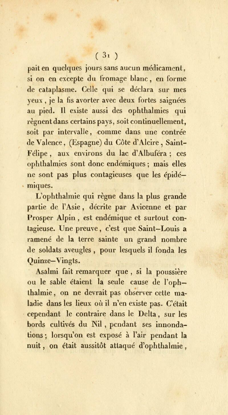 (3, ) pait en quelques jours sans aucun médicament, si on en excepte du fromage blanc, en forme de cataplasme. Celle qui se déclara sur mes yeux , je la fis avorter avec deux fortes saignées au pied. Il existe aussi des ophthalmies qui régnent dans certains pays, soit continuellement, soit par intervalle, comme dans une contrée de Valence, (Espagne) du Côte d'Alcire , Saint- Felipe , aux environs du lac d'Albuféra ; ces ophthalmies sont donc endémiques ; mais elles ne sont pas plus contagieuses que les épidé— miques. L'ophthalmie qui règne dans la plus grande partie de l'Asie , décrite par Avicenne et par Prosper Alpin , est endémique et surtout con- tagieuse. Une preuve, c'est que Saint—Louis a ramené de la terre sainte un grand nombre de soldats aveugles , pour lesquels il fonda les Quinze—Vingts. Asalmi fait remarquer que , si la poussière ou le sable étaient la seule cause de l'opli— thalmie, on ne devrait pas observer cette ma- ladie dans les lieux où il n'en existe pas. C'était cependant le contraire dans le Delta, sur les bords cultivés du Nil , pendant ses innonda- tions ; lorsqu'on est exposé à l'air pendant la nuit, on était aussitôt attaqué d'ophthalmie,