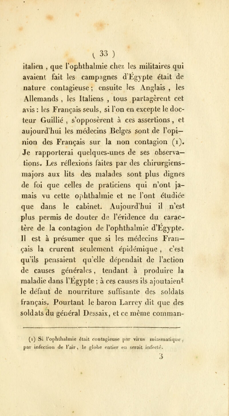 italien , que l'ophthalmie chez les militaires qui avaient fait les campagnes d'Egypte était de nature contagieuse ; ensuite les Anglais , les Allemands , les Italiens , tous partagèrent cet avis : les Français seuls, si Ton en excepte le doc- teur Guillié , s'opposèrent à ces assertions, et aujourd'hui les médecins Belges sont de l'opi- nion des Français sur la non contagion (1). Je rapporterai quelques-unes de ses observa- tions. Les réflexions faites par des chirurgiens- majors aux lits des malades sont plus dignes de foi que celles de praticiens qui n'ont ja- mais vu cette ophthalmie et ne l'ont étudiée que dans le cabinet. Aujourd'hui il n'est plus permis de douter de l'évidence du carac- tère de la contagion de l'ophthalmie d'Egypte. Il est à présumer que si les médecins Fran- çais la crurent seulement épidémique , c'est qu'ils pensaient qu'elle dépendait de l'action de causes générales, tendant à produire la maladie dans l'Egypte ; à ces causes ils ajoutaient le défaut de nourriture suffisante des soldats français. Pourtant le baron Larrey dit que des soldats du général Dessaix, et ce même comman- (1) Si l'ophthalmie était contagieuse par virus miasmatique par infection de l'air, le globe entier en serait infecté-