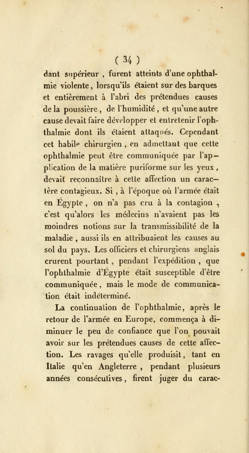 dant supérieur , furent atteints d'une ophthaf- mie violente, lorsqu'ils étaient sur des barques et entièrement à l'abri des prétendues causes de la poussière , de l'humidité , et qu'une autre cause devait faire développer et entretenir l'oph- thalmie dont ils étaient attaqués. Cependant cet habile chirurgien , en admettant que cette ophthalmie peut être communiquée par l'ap- plication de la matière puriforme sur les yeux, devait reconnaître à cette affection un carac- tère contagieux. Si , à l'époque où l'armée était en Egypte , on n'a pas cru à la contagion , c'est qu'alors les médecius n'avaient pas les moindres notions sur la transmissibilité de la maladie , aussi ils en attribuaient les causes au sol du pays. Les officiers et chirurgiens anglais crurent pourtant , pendant l'expédition , que l'ophthalmie d'Egypte était susceptible d'être communiquée, mais le mode de communica- tion était indéterminé. La continuation de l'ophthalmie, après le retour de l'armée en Europe, commença à di- minuer le peu de confiance que l'on pouvait avoir sur les prétendues causes de cette affec- tion. Les ravages qu'elle produisit, tant en Italie qu'en Angleterre , pendant plusieurs années consécutives, firent juger du carac-