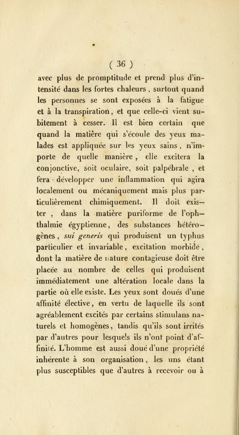 avec plus de promptitude et prend plus d'in- tensité dans les fortes chaleurs , surtout quand les personnes se sont exposées à la fatigue et à la transpiration, et que celle-ci vient su- bitement à cesser. Il est bien certain que quand la matière qui s'écoule des yeux ma- lades est appliquée sur les yeux sains , n'im- porte de quelle manière , elle excitera la conjonctive, soit oculaire, soit palpébrale , et fera développer une inflammation qui agira localement ou mécaniquement mais plus par- ticulièrement chimiquement. Il doit exis- ter , dans la matière puriforme de l'oph— thalmie égyptienne, des substances hétéro- gènes , sui generis qui produisent un typhus particulier et invariable, excitation morbide, dont la matière de nature contagieuse doit être placée au nombre de celles qui produisent immédiatement une altération locale dans la partie où elle existe. Les yeux sont doués d'une affinité élective, en vertu de laquelle ils sont agréablement excités par certains stimulans na- turels et homogènes, tandis qu'ils sont irrités par d'autres pour lesquels ils n'ont point d'af- finité. L'homme est aussi doué d'une propriété inhérente à son organisation, les uns étant plus susceptibles que d'autres à recevoir ou à