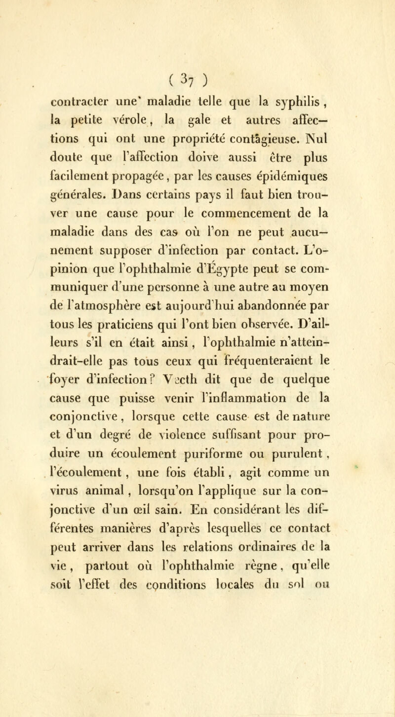 contracter une' maladie telle que la syphilis , la petite vérole, la gale et autres affec- tions qui ont une propriété contagieuse. Nul doute que l'affection doive aussi être plus facilement propagée, par les causes épidémiques générales. Dans certains pays il faut bien trou- ver une cause pour le commencement de la maladie dans des cas où Ton ne peut aucu- nement supposer d'infection par contact. L'o- pinion que l'ophthalmie d'Egypte peut se com- muniquer d'une personne à une autre au moyen de l'atmosphère est aujourd'hui abandonnée par tous les praticiens qui l'ont bien observée. D'ail- leurs s'il en était ainsi, l'ophthalmie n'attein- drait-elle pas tous ceux qui fréquenteraient le foyer d'infectionf V^cth dit que de quelque cause que puisse venir l'inflammation de la conjonctive, lorsque cette cause est de nature et d'un degré de violence suffisant pour pro- duire un écoulement puriforme ou purulent, l'écoulement , une fois établi, agit comme un virus animal, lorsqu'on l'applique sur la con- jonctive d'un œil sain. En considérant les dif- férentes manières d'après lesquelles ce contact peut arriver dans les relations ordinaires de la vie, partout où l'ophthalmie règne, qu'elle soit Veffet des conditions locales du sol ou