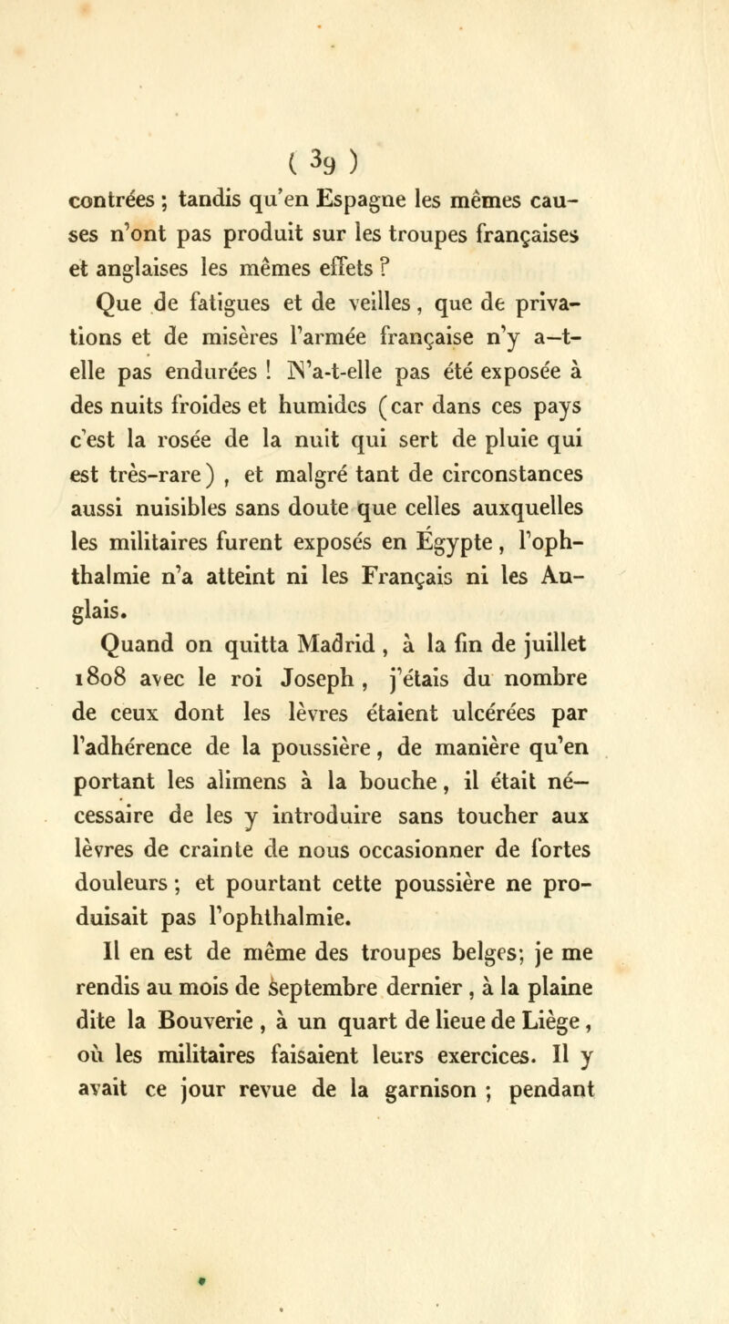 contrées ; tandis qu'en Espagne les mêmes cau- ses n'ont pas produit sur les troupes françaises et anglaises les mêmes effets ? Que de fatigues et de veilles, que de priva- tions et de misères l'armée française n'y a—t- elle pas endurées ! IN'a-t-elle pas été exposée à des nuits froides et humides ( car dans ces pays c'est la rosée de la nuit qui sert de pluie qui est très-rare) , et malgré tant de circonstances aussi nuisibles sans doute que celles auxquelles les militaires furent exposés en Egypte, l'oph- thalmie n'a atteint ni les Français ni les An- glais. Quand on quitta Madrid , à la fin de juillet 1808 a\ec le roi Joseph , j'étais du nombre de ceux dont les lèvres étaient ulcérées par l'adhérence de la poussière, de manière qu'en portant les alimens à la bouche, il était né- cessaire de les y introduire sans toucher aux lèvres de crainte de nous occasionner de fortes douleurs ; et pourtant cette poussière ne pro- duisait pas l'ophthalmie. Il en est de même des troupes belges; je me rendis au mois de septembre dernier , à la plaine dite la Bouverie , à un quart de lieue de Liège, où les militaires faisaient leurs exercices. Il y avait ce jour revue de la garnison ; pendant