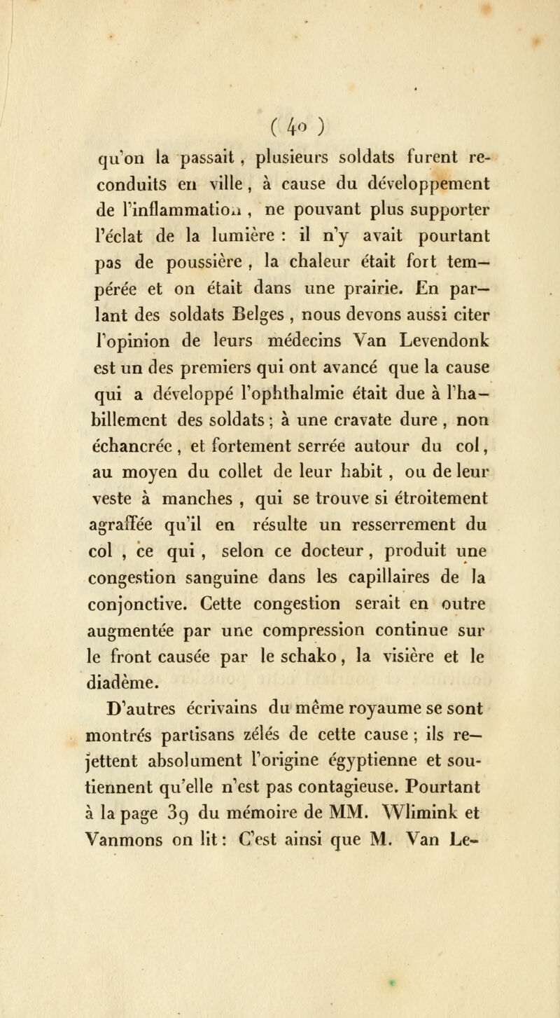 qu'on la passait , plusieurs soldats furent re- conduits en ville, à cause du développement de l'inflammatioa , ne pouvant plus supporter l'éclat de la lumière : il n'y avait pourtant pas de poussière , la chaleur était fort tem- pérée et on était dans une prairie. En par- lant des soldats Belges , nous devons aussi citer l'opinion de leurs médecins Van Levendonk est un des premiers qui ont avancé que la cause qui a développé l'ophthalmie était due à l'ha- billement des soldats ; à une cravate dure , non échancréc , et fortement serrée autour du col, au moyen du collet de leur habit , ou de leur veste à manches , qui se trouve si étroitement agraffée qu'il en résulte un resserrement du col , ce qui , selon ce docteur, produit une congestion sanguine dans les capillaires de la conjonctive. Cette congestion serait en outre augmentée par une compression continue sur le front causée par le schako, la visière et le diadème. D'autres écrivains du même royaume se sont montrés partisans zélés de cette cause ; ils re- jettent absolument l'origine égyptienne et sou- tiennent qu'elle n'est pas contagieuse. Pourtant à la page 39 du mémoire de MM. Wlimink et Vanmons on lit : C'est ainsi que M. Van Le-