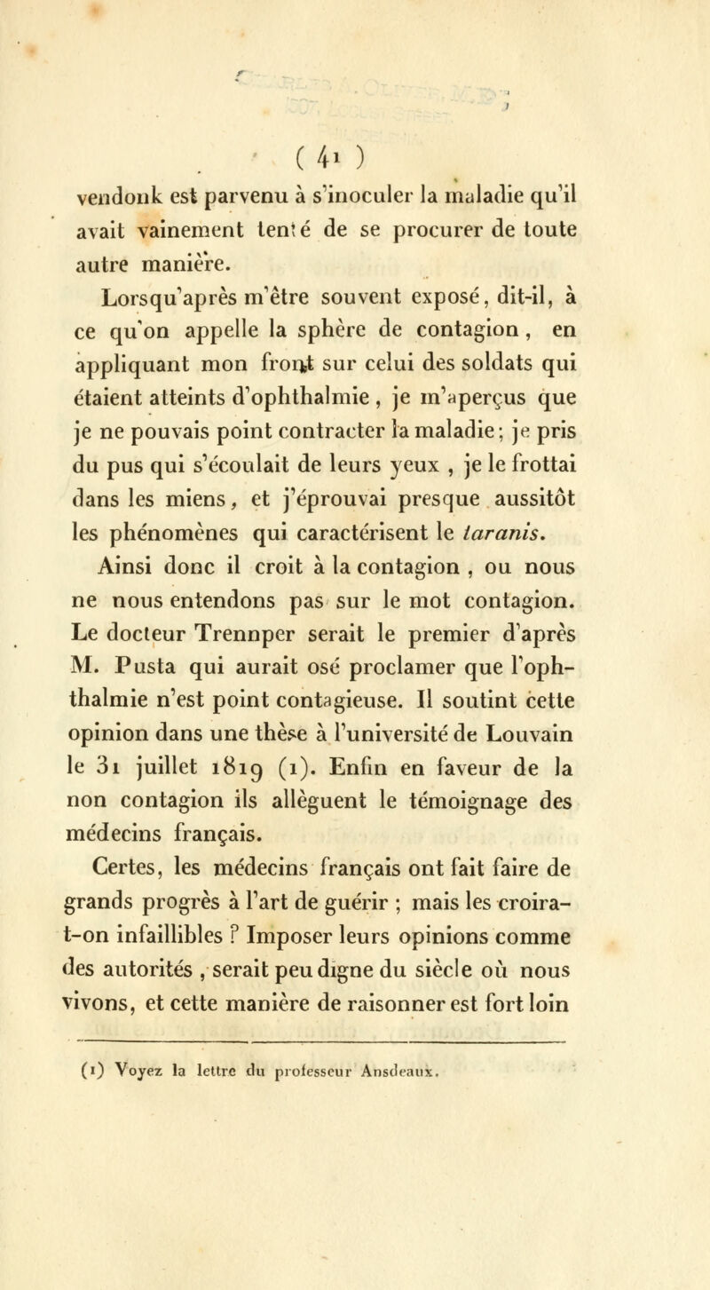 vendonk est parvenu à s'inoculer la maladie qu'il avait vainement tent é de se procurer de toute autre manière. Lorsqu'après m'être souvent exposé, dit-il, à ce qu'on appelle la sphère de contagion, en appliquant mon front sur celui des soldats qui étaient atteints d'ophthalmie , je m'aperçus que je ne pouvais point contracter la maladie ; je pris du pus qui s'écoulait de leurs yeux , je le frottai dans les miens, et j'éprouvai presque aussitôt les phénomènes qui caractérisent le tarants. Ainsi donc il croit à la contagion , ou nous ne nous entendons pas sur le mot contagion. Le docteur Trennper serait le premier d'après M. Pusta qui aurait osé proclamer que l'oph- thalmie n'est point contagieuse. Il soutint cette opinion dans une thè*e à l'université de Louvain le 3i juillet 1819 (1). Enfin en faveur de la non contagion ils allèguent le témoignage des médecins français. Certes, les médecins français ont fait faire de grands progrès à l'art de guérir ; mais les croira- t-on infaillibles F Imposer leurs opinions comme des autorités , serait peu digne du siècle où nous vivons, et cette manière de raisonner est fort loin (0 Voyez la lettre du professeur Ansdeaux.