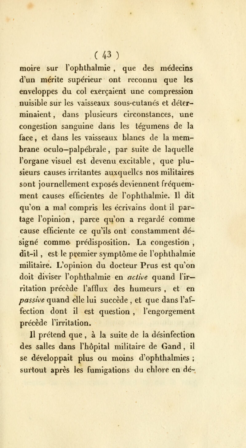 moire sur l'ophthalmie , que des médecins d'un mérite supérieur ont reconnu que les enveloppes du col exerçaient une compression nuisible sur les vaisseaux sous-cutanés et déter- minaient , dans plusieurs circonstances, une congestion sanguine dans les tégumens de la face, et dans les vaisseaux blancs de la mem- brane oculo—palpébrale, par suite de laquelle l'organe visuel est devenu excitable , que plu- sieurs causes irritantes auxquelles nos militaires sont journellement exposés deviennent fréquem- ment causes efficientes de rophthalmie. Il dit qu'on a mal compris les écrivains dont il par- tage l'opinion , parce qu'on a regardé comme cause efficiente ce qu'ils ont constamment dé- signé commev prédisposition. La congestion , dit-il, est le premier symptôme de l'ophthalmie militaire. L'opinion du docteur Prus est qu'on doit diviser l'ophthalmie en active quand l'ir- ritation précède l'afflux des humeurs , et en passive quand elle lui succède , et que dans l'af- fection dont il est question , l'engorgement précède l'irritation. Il prétend que, à la suite de la désinfection des salles dans l'hôpital militaire de Gand, il se développait plus ou moins d'ophthalmies ; surtout après les fumigations du chlore en dé-