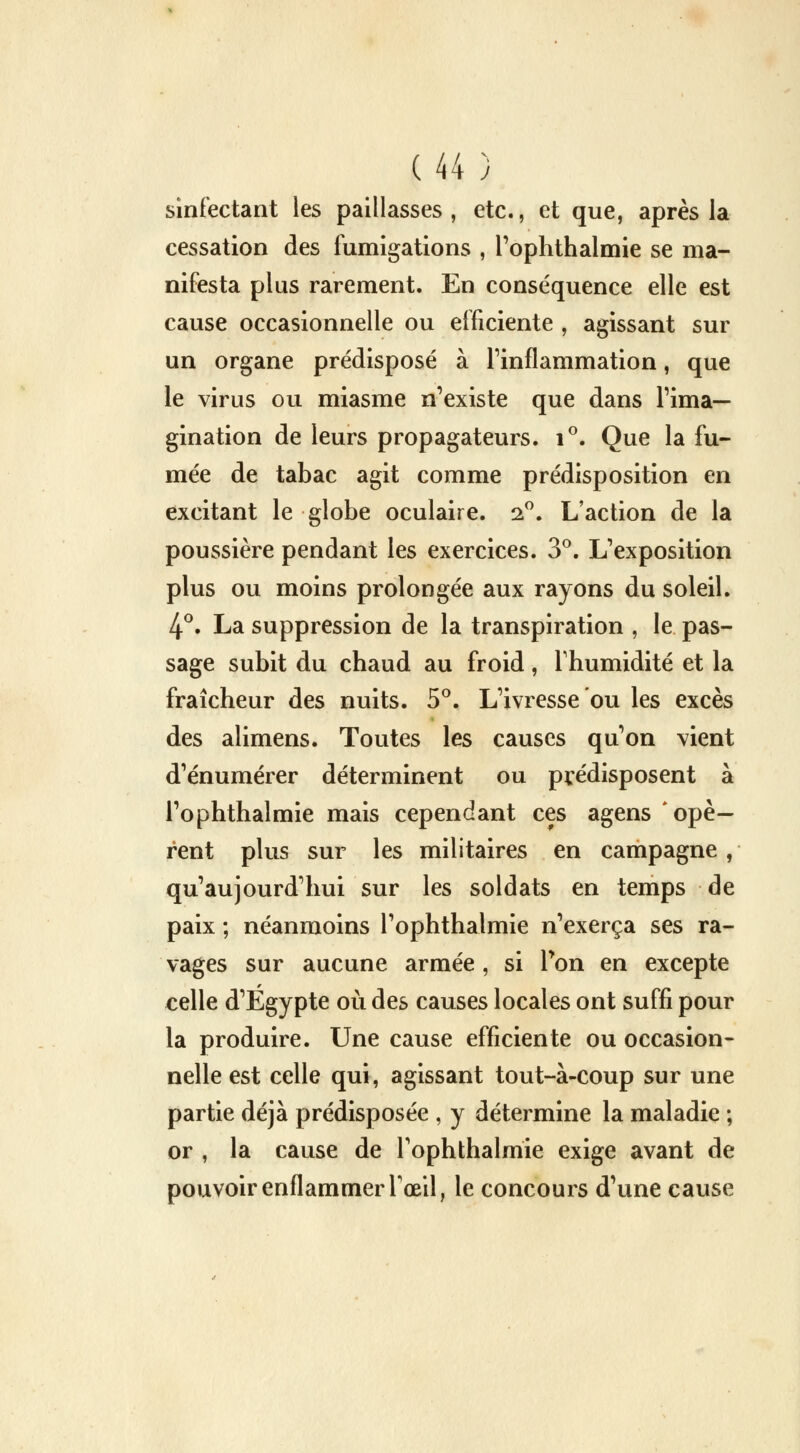 sinfectant les paillasses , etc., et que, après la cessation des fumigations , l'ophthalmie se ma- nifesta plus rarement. En conséquence elle est cause occasionnelle ou efficiente , agissant sur un organe prédisposé à l'inflammation, que le virus ou miasme n'existe que dans l'ima- gination de leurs propagateurs. i°. Que la fu- mée de tabac agit comme prédisposition en excitant le globe oculaire. 2°. L'action de la poussière pendant les exercices. 3°. L'exposition plus ou moins prolongée aux rayons du soleil. 4°. La suppression de la transpiration , le pas- sage subit du chaud au froid, l'humidité et la fraîcheur des nuits. 5°. L'ivresse ou les excès des alimens. Toutes les causes qu'on vient d'énumérer déterminent ou prédisposent à l'ophthalmie mais cependant ces agens opè- rent plus sur les militaires en campagne , qu'aujourd'hui sur les soldats en temps de paix ; néanmoins l'ophthalmie n'exerça ses ra- vages sur aucune armée , si Ton en excepte celle d'Egypte où des causes locales ont suffi pour la produire. Une cause efficiente ou occasion- nelle est celle qui, agissant tout-à-coup sur une partie déjà prédisposée , y détermine la maladie ; or , la cause de l'ophthalmie exige avant de pouvoir enflammer l'œil, le concours d'une cause