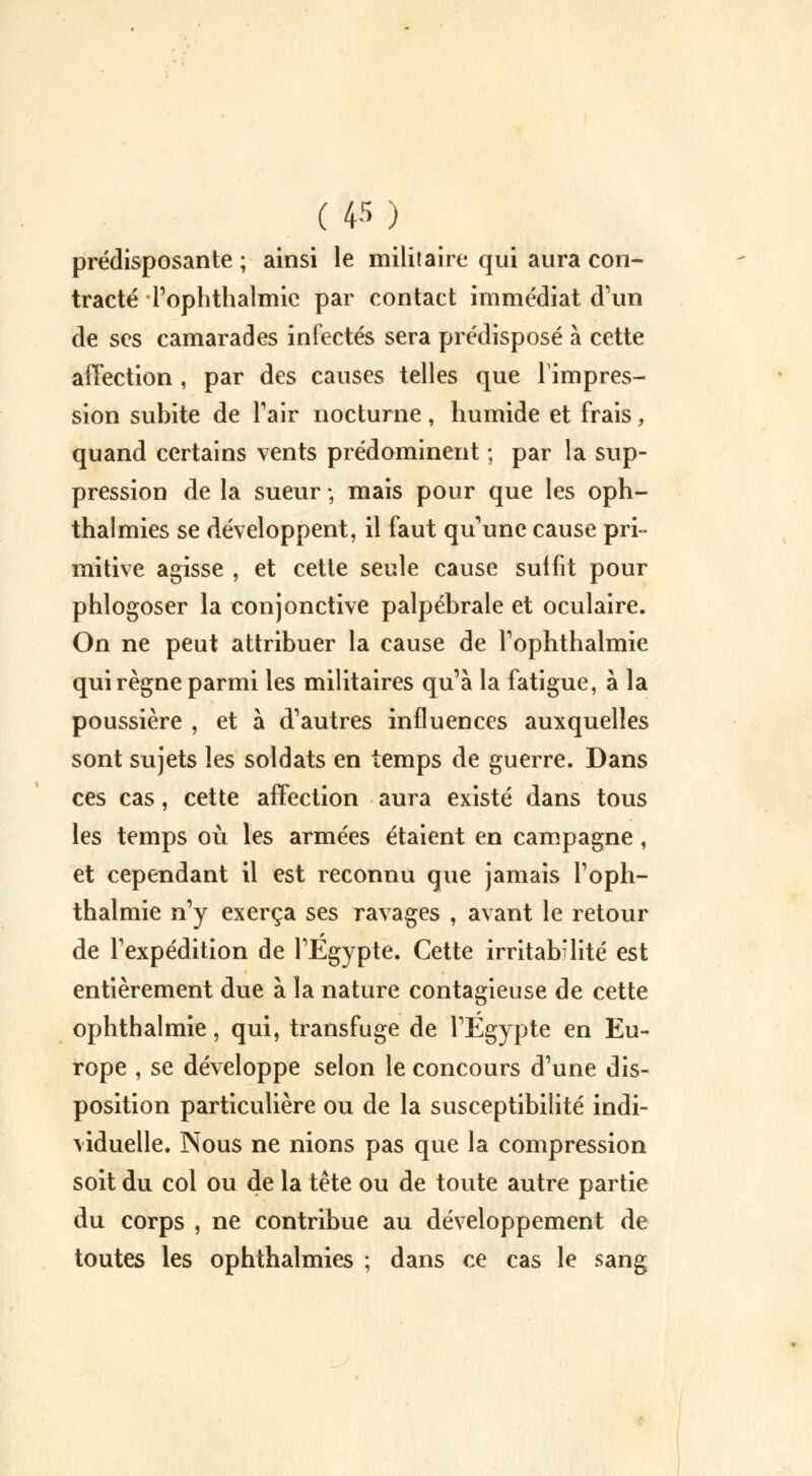 prédisposante ; ainsi le militaire qui aura con- tracté Tophthalmic par contact immédiat d'un de ses camarades infectés sera prédisposé à cette affection , par des causes telles que l'impres- sion subite de l'air nocturne, humide et frais, quand certains vents prédominent ; par la sup- pression de la sueur ; mais pour que les oph- thalmies se développent, il faut qu'une cause pri- mitive agisse , et cette seule cause suffit pour phlogoser la conjonctive palpébrale et oculaire. On ne peut attribuer la cause de l'ophthalmie qui règne parmi les militaires qu'à la fatigue, à la poussière , et à d'autres influences auxquelles sont sujets les soldats en temps de guerre. Dans ces cas, cette affection aura existé dans tous les temps où les armées étaient en campagne, et cependant il est reconnu que jamais l'oph- thalmie n'y exerça ses ravages , avant le retour de l'expédition de l'Egypte. Cette irritabilité est entièrement due à la nature contagieuse de cette ophthalmie, qui, transfuge de l'Egypte en Eu- rope , se développe selon le concours d'une dis- position particulière ou de la susceptibilité indi- viduelle. Nous ne nions pas que la compression soit du col ou de la tête ou de toute autre partie du corps , ne contribue au développement de toutes les ophthalmies ; dans ce cas le sang