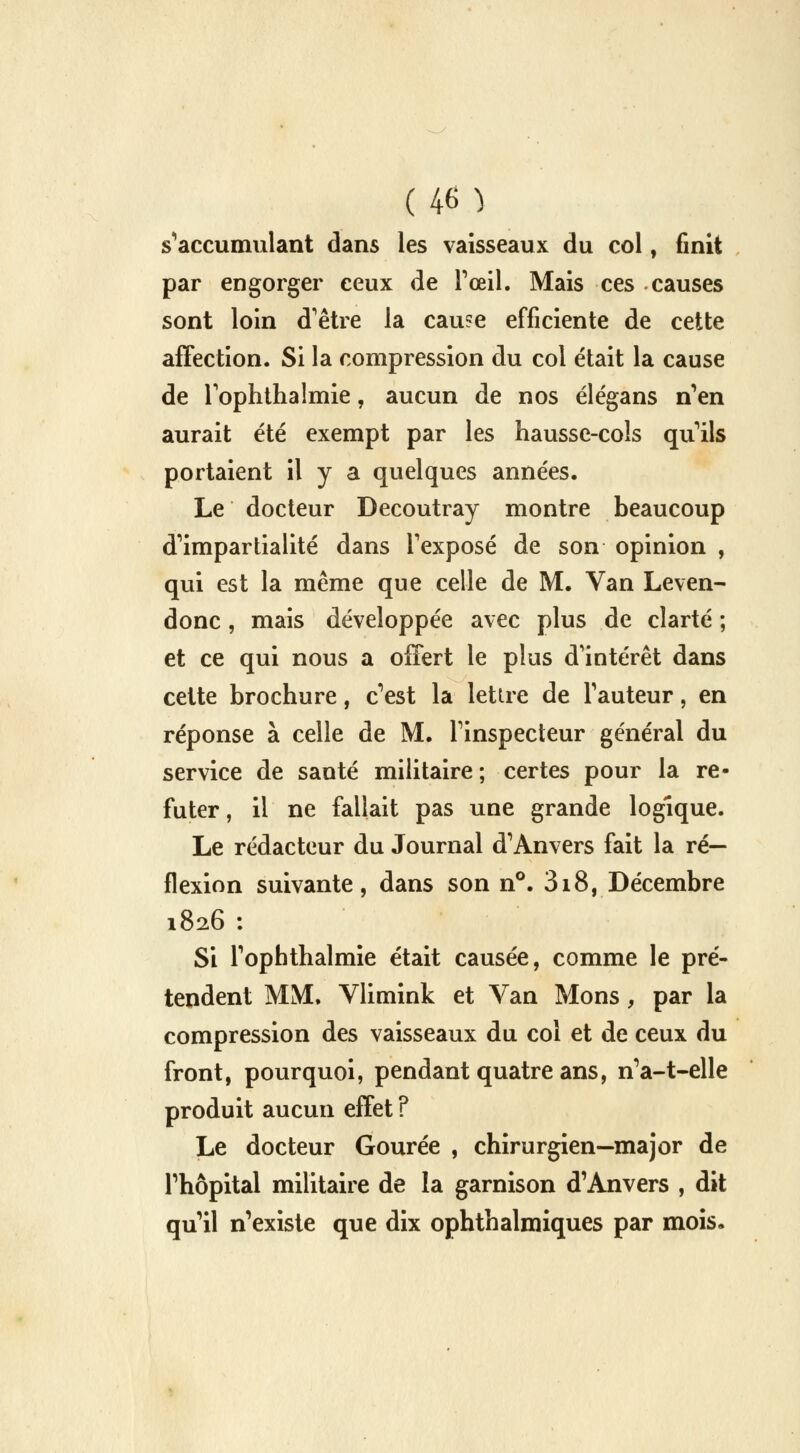 (4M s'accumulant dans les vaisseaux du col, finit par engorger ceux de l'œil. Mais ces causes sont loin d'être la cau?e efficiente de cette affection. Si la compression du col était la cause de Toplithalmie, aucun de nos élégans n'en aurait été exempt par les hausse-cols qu'ils portaient il y a quelques années. Le docteur Decoutray montre beaucoup d'impartialité dans l'exposé de son opinion , qui est la même que celle de M. Van Leven- donc , mais développée avec plus de clarté ; et ce qui nous a offert le plus d'intérêt dans cette brochure, c'est la lettre de l'auteur, en réponse à celle de M. l'inspecteur général du service de santé militaire ; certes pour la ré- futer , il ne fallait pas une grande logique. Le rédacteur du Journal d'Anvers fait la ré- flexion suivante, dans son n°. 318, Décembre 1826 : Si l'ophthalmie était causée, comme le pré- tendent MM. Vlimink et Van Mons, par la compression des vaisseaux du coi et de ceux du front, pourquoi, pendant quatre ans, n'a-t-elle produit aucun effet ? Le docteur Gourée , chirurgien—major de l'hôpital militaire de la garnison d'Anvers , dit qu'il n'existe que dix ophthalmiques par mois.