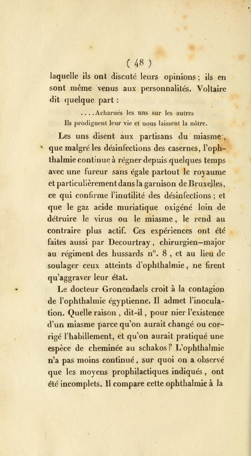 laquelle ils ont discuté leurs opinions ; ils en sont même venus aux personnalités. Voltaire dit quelque part : ... .Acharnés les uns sur les autres Ils prodiguent leur vie et nous laissent la nôtre. Les uns disent aux partisans du miasme , % que malgré les désinfections des casernes, l'oph- thalmie continue à régner depuis quelques temps avec une fureur sans égale partout le royaume et particulièrement dans la garnison de Bruxelles, ce qui confirme l'inutilité des désinfections ; et que le gaz acide muriatique oxigéné loin de détruire le virus ou le miasme, le rend au contraire plus actif. Ces expériences ont été faites aussi par Decourtray, chirurgien—major au régiment des hussards n°. 8 , et au lieu de soulager ceux atteints d'ophthalmie, ne firent qu'aggraver leur état. Le docteur Gronendaels croit à la contagion de Tophthalmie égyptienne. Il admet l'inocula- tion. Quelle raison , dit-il, pour nier l'existence d'un miasme parce qu'on aurait changé ou cor- rigé l'habillement, et qu'on aurait pratiqué une espèce de cheminée au schakos? L'ophthalmie n'a pas moins continué, sur quoi on a observé que les moyens prophilactiques indiqués, ont été incomplets. 11 compare cette ophthalmie à la