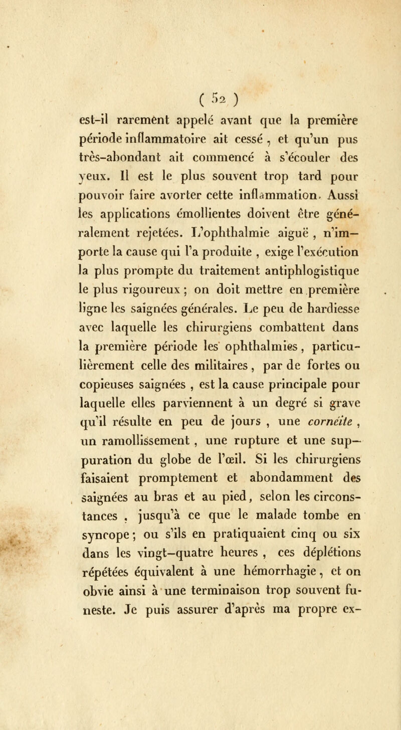 (Sa/) est-il rarement appelé avant que la première période inflammatoire ait cessé , et qu'un pus très-abondant ait commencé à s'écouler des yeux. Il est le plus souvent trop tard pour pouvoir faire avorter cette inflammation. Aussi les applications émollientes doivent être géné- ralement rejetées. L'ophthalmie aiguë , n'im- porte la cause qui l'a produite , exige l'exécution la plus prompte du traitement antiphlogistique le plus rigoureux; on doit mettre en première ligne les saignées générales. Le peu de hardiesse avec laquelle les chirurgiens combattent dans la première période les ophthalmies, particu- lièrement celle des militaires , par de fortes ou copieuses saignées , est la cause principale pour laquelle elles parviennent à un degré si grave qu'il résulte en peu de jours , une cornéite , un ramollissement , une rupture et une sup- puration du globe de l'œil. Si les chirurgiens faisaient promptement et abondamment des saignées au bras et au pied, selon les circons- tances , jusqu'à ce que le malade tombe en syncope ; ou s'ils en pratiquaient cinq ou six dans les vingt-quatre heures , ces déplétions répétées équivalent à une hémorrhagie, et on obvie ainsi à une terminaison trop souvent fu- neste. Je puis assurer d'après ma propre ex-