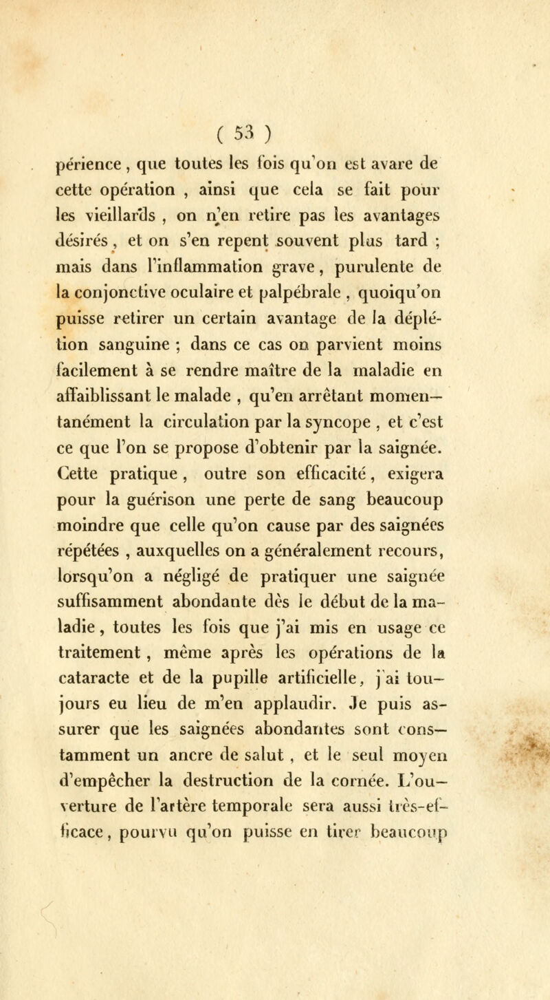 périence , que toutes les fois quon est avare de cette opération , ainsi que cela se fait pour les vieillartls , on n'en retire pas les avantages désirés, et on s'en repent souvent plus tard ; mais dans l'inflammation grave, purulente de la conjonctive oculaire et palpébrale , quoiqu'on puisse retirer un certain avantage de ia déplé- tion sanguine ; dans ce cas on parvient moins facilement à se rendre maître de la maladie en affaiblissant le malade , qu'en arrêtant momen- tanément la circulation par la syncope , et c'est ce que l'on se propose d'obtenir par la saignée. Cette pratique , outre son efficacité, exigera pour la guérison une perte de sang beaucoup moindre que celle qu'on cause par des saignées répétées , auxquelles on a généralement recours, lorsqu'on a négligé de pratiquer une saignée suffisamment abondante dès le début de la ma- ladie , toutes les fois que j'ai mis en usage ce traitement , même après les opérations de la cataracte et de la pupille artificielle, j ai tou- jours eu lieu de m'en applaudir, ,1e puis as- surer que les saignées abondantes sont cons- tamment un ancre de salut , et le seul moyen d'empêcher la destruction de la cornée. L'ou- verture de l'artère temporale sera aussi très-ef- ficace , pourvu qu'on puisse en tirer beaucoup