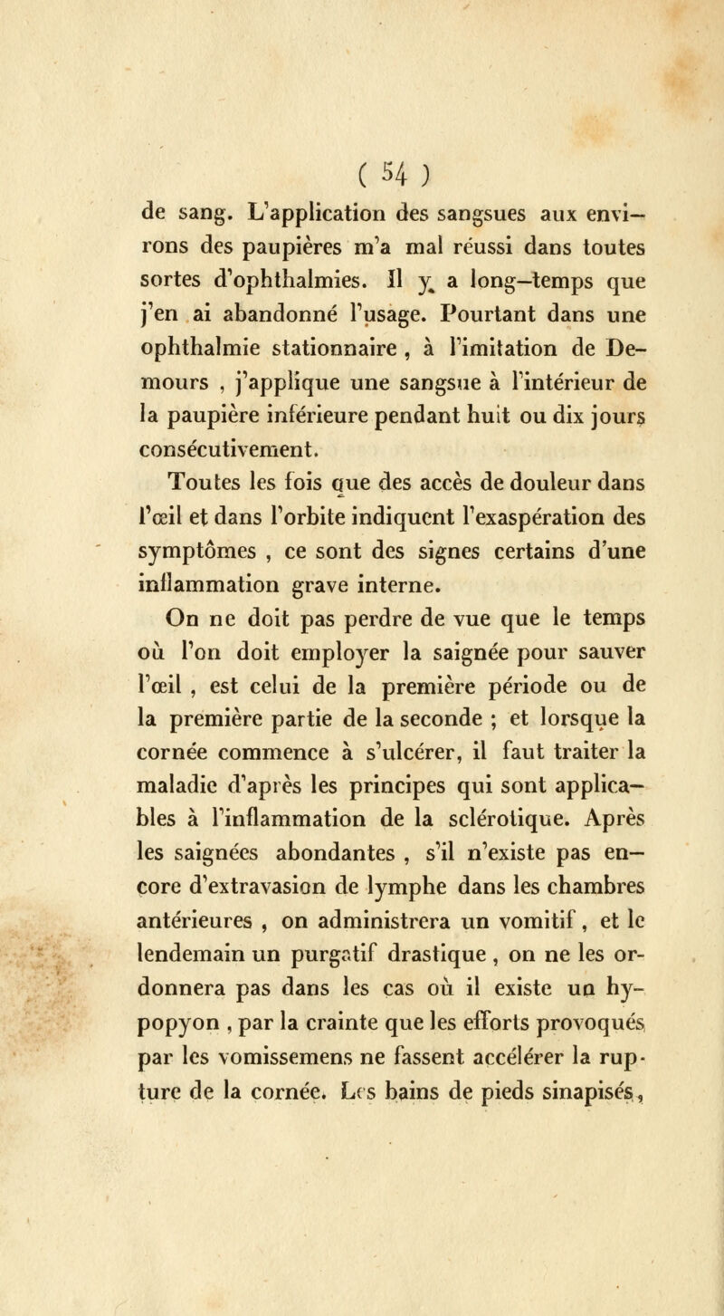 de sang. L'application des sangsues aux envi- rons des paupières m'a mal réussi dans toutes sortes d'ophthalmies. Il y a long—temps que j'en ai abandonné l'usage. Pourtant dans une ophthalmie stationnaire , à l'imitation de De- mours , j'applique une sangsue à l'intérieur de la paupière inférieure pendant huit ou dix jours consécutivement. Toutes les fois que des accès de douleur dans l'œil et dans l'orbite indiquent l'exaspération des symptômes , ce sont des signes certains d une inflammation grave interne. On ne doit pas perdre de vue que le temps où l'on doit employer la saignée pour sauver l'œil , est celui de la première période ou de la première partie de la seconde ; et lorsque la cornée commence à s'ulcérer, il faut traiter la maladie d'après les principes qui sont applica- bles à l'inflammation de la sclérotique. Après les saignées abondantes , s'il n'existe pas en- core d'extravasion de lymphe dans les chambres antérieures , on administrera un vomitif, et le lendemain un purgatif drastique, on ne les or- donnera pas dans les cas où il existe un hy- popyon , par la crainte que les efforts provoqués par les vomissemens ne fassent accélérer la rup- ture de la cornée* Les bains de pieds sinapisés.