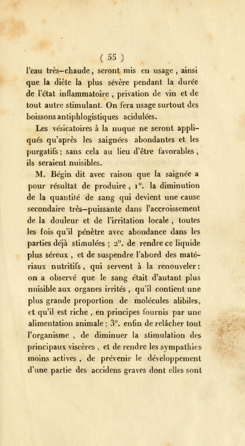 l'eau très-chaude, seront mis en usage , ainsi que la diète la plus sévère pendant la durée de l'état inflammatoire , privation de vin et de tout autre stimulant. On fera usage surtout des boissons antiphlogistiques acidulées. Les vésicatoires à la nuque ne seront appli- qués qu'après les saignées abondantes et les purgatifs ; sans cela au lieu d'être favorables , ils seraient nuisibles. M. Bégin dit avec raison que la saignée a pour résultat de produire , i°. la diminution de la quantité de sang qui devient une cause secondaire très—puissante dans l'accroissement de la douleur et de l'irritation locale , toutes les fois qu'il pénètre avec abondance dans les parties déjà stimulées ; 2°. de rendre ce liquide plus séreux , et de suspendre l'abord des maté- riaux nutritifs , qui servent à la renouveler : on a observé que le sang était d'autant plus nuisible aux organes irrités , qu'il contient une plus grande proportion de molécules alibiles, et qu'il est riche , en principes fournis par une alimentation animale : 3°. enfin de relâcher tout l'organisme , de diminuer la stimulation des principaux viscères , et de rendre les sympathies moins actives , de prévenir le développement dune partie des accidens graves dont elles sont