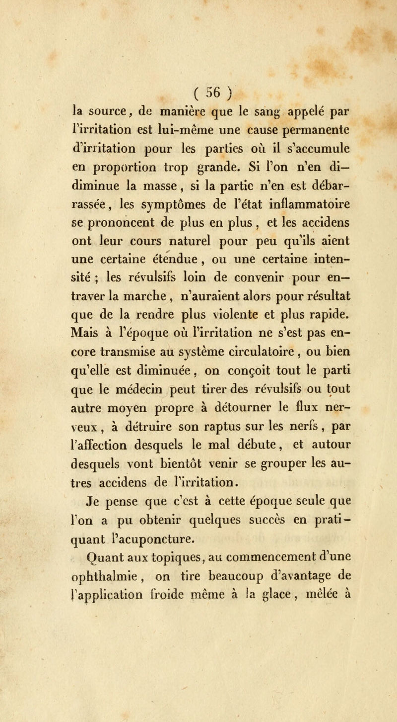 la source, de manière que le sang appelé par l'irritation est lui-même une cause permanente d'irritation pour les parties où il s'accumule en proportion trop grande. Si Ton n'en di— diminue la masse, si la partie n'en est débar- rassée , les symptômes de l'état inflammatoire se prononcent de plus en plus, et les accidens ont leur cours naturel pour peu qu'ils aient une certaine étendue, ou une certaine inten- sité ; les révulsifs loin de convenir pour en- traver la marche , n'auraient alors pour résultat que de la rendre plus violente et plus rapide. Mais à l'époque où l'irritation ne s'est pas en- core transmise au système circulatoire , ou bien qu'elle est diminuée, on conçoit tout le parti que le médecin peut tirer des révulsifs ou tout autre moyen propre à détourner le flux ner- veux , à détruire son raptus sur les nerfs, par l'affection desquels le mal débute, et autour desquels vont bientôt venir se grouper les au- tres accidens de l'irritation. Je pense que c'est à cette époque seule que Ton a pu obtenir quelques succès en prati- quant l'acuponcture. Quant aux topiques, au commencement d'une ophthalmie , on tire beaucoup d'avantage de l'application froide même à la glace, mêlée à