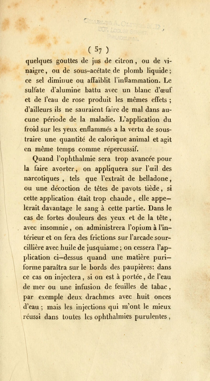 (S? ) quelques gouttes de jus de citron, ou de vi- naigre , ou de sous-acétate de plomb liquide ; ce sel diminue ou affaiblit l'inflammation. Le sulfate d'alumine battu avec un blanc d'œuf et de l'eau de rose produit les mêmes effets ; d'ailleurs ils ne sauraient faire dç mal dans au- cune période de la maladie. L'application du froid sur les yeux enflammés a la vertu de sous- traire une quantité de calorique animal et agit en même temps comme répercussif. Quand l'ophthalmie sera trop avancée pour la faire avorter, on appliquera sur l'œil des narcotiques , tels que l'extrait de belladone, ou une décoction de têtes de pavots tiède, si cette application était trop chaude, elle appe— lerait davantage le sang à cette partie. Dans le cas de fortes douleurs des yeux et de la tête, avec insomnie , on administrera l'opium à l'in- térieur et on fera des frictions sur l'arcade sour- cillière avec huile de jusquiame ; on cessera l'ap- plication ci—dessus quand une matière puri— forme paraîtra sur le bords des paupières: dans ce cas on injectera, si on est à portée , de l'eau de mer ou une infusion de feuilles de tabac , par exemple deux drachmes avec huit onces d'eau ; mais les injections qui m'ont le mieux réussi dans toutes les ophthalmies purulentes,