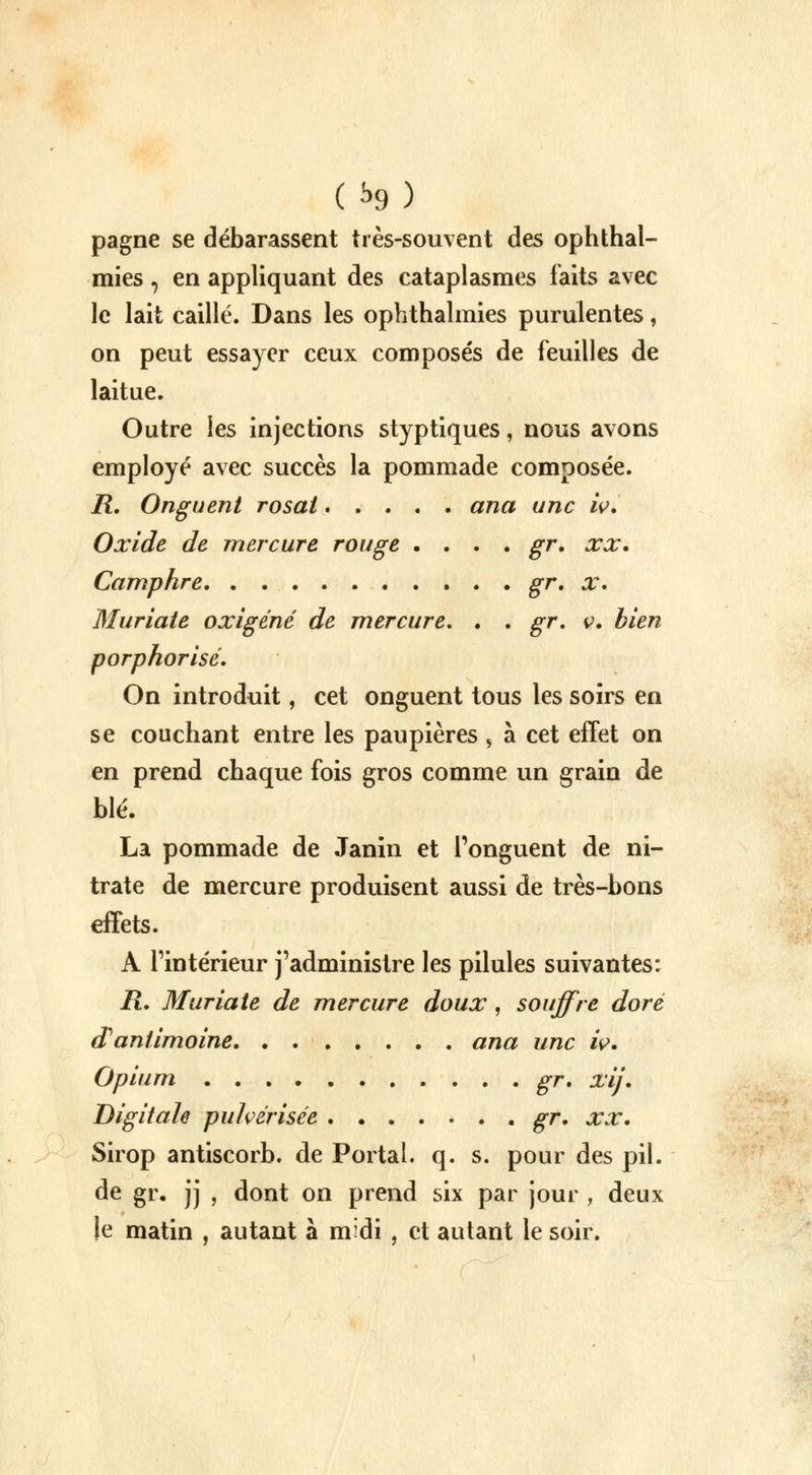 pagne se débarassent très-souvent des ophthal- mies , en appliquant des cataplasmes faits avec le lait caillé. Dans les ophthalmies purulentes, on peut essayer ceux composés de feuilles de laitue. Outre les injections styptiques, nous avons employé avec succès la pommade composée. R. Onguent rosat ana une iv. Oxide de mercure rouge .... gr. xx. Camphre gr, x. Muriate oxigéné de mercure. . . gr. v. bien porphorisé. On introduit, cet onguent tous les soirs en se couchant entre les paupières , à cet effet on en prend chaque fois gros comme un grain de blé. La pommade de Janin et l'onguent de ni- trate de mercure produisent aussi de très-bons effets. A l'intérieur j'administre les pilules suivantes: ii. Muriate de mercure doux, souffre doré d'antimoine ana une iv. Opium gr. xij. Digitale pulvérisée gr. xx. Sirop antiscorb. de Portai, q. s. pour des pil. de gr. jj , dont on prend six par jour , deux le matin , autant à midi , et autant le soir.