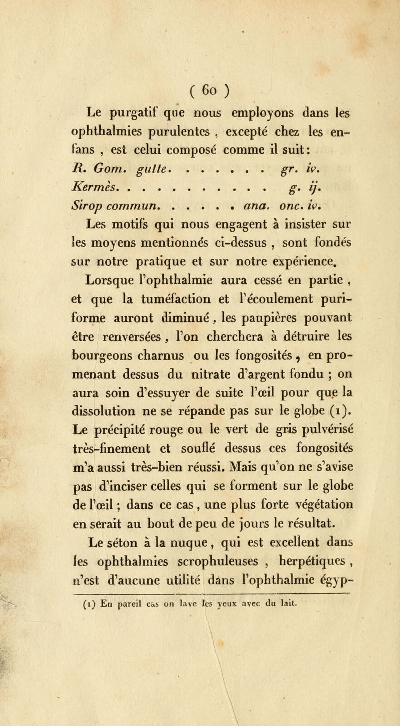 Le purgatif que nous employons dans les ophthalmies purulentes , excepté chez les en- fans , est celui composé comme il suit: R. Gom. gutte . gr. iv. Kermès g, ij. Sirop commun ana, onc* iv. Les motifs qui nous engagent à insister sur les moyens mentionnés ci-dessus , sont fondés sur notre pratique et sur notre expérience. Lorsque l'ophthalmie aura cessé en partie , et que la tuméfaction et F écoulement puri- forme auront diminué, les paupières pouvant être renversées , Ton cherchera à détruire les bourgeons charnus ou les fongosités, en pro- menant dessus du nitrate d'argent fondu ; on aura soin d'essuyer de suite l'œil pour que la dissolution ne se répande pas sur le globe (1). Le précipité rouge ou le vert de gris pulvérisé très-finement et souflé dessus ces fongosités m'a aussi très-bien réussi. Mais qu'on ne s'avise pas d'inciser celles qui se forment sur le globe de l'œil ; dans ce cas , une plus forte végétation en serait au bout de peu de jours le résultat. Le séton à la nuque, qui est excellent dans les ophthalmies scrophuleuses , herpétiques , n'est d'aucune utilité dans l'ophthalmie égyp- (1) En pareil cas on lave les yeux avec du lait.