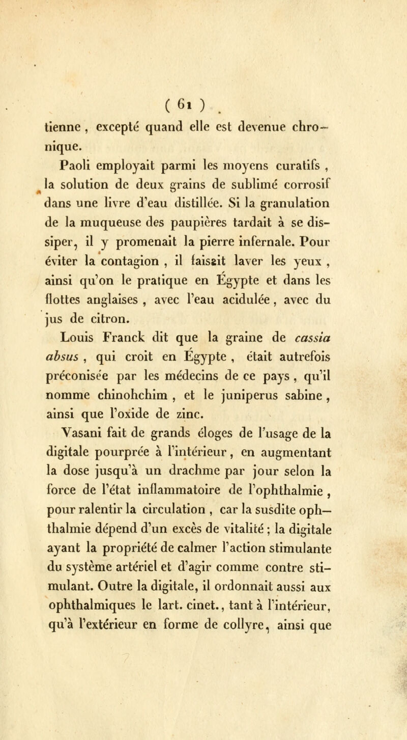 tienne , excepté quand elle est devenue chro- nique. Paoli employait parmi les moyens curatifs , la solution de deux grains de sublimé corrosif dans une livre d'eau distillée. Si la granulation de la muqueuse des paupières tardait à se dis- siper, il y promenait la pierre infernale. Pour éviter la contagion , il faisait laver les yeux , ainsi qu'on le pratique en Egypte et dans les flottes anglaises , avec l'eau acidulée, avec du jus de citron. Louis Franck dit que la graine de cassia absus , qui croit en Egypte , était autrefois préconisée par les médecins de ce pays , qu'il nomme chinohchim , et le juniperus sabine , ainsi que l'oxide de zinc. Vasani fait de grands éloges de l'usage de la digitale pourprée à l'intérieur, en augmentant la dose jusqu'à un drachme par jour selon la force de l'état inflammatoire de Tophthalmie , pour ralentir la circulation , car la susdite oph— thalmie dépend d'un excès de vitalité ; la digitale ayant la propriété de calmer l'action stimulante du système artériel et d'agir comme contre sti- mulant. Outre la digitale, il ordonnait aussi aux ophthalmiques le lart. cinet., tant à l'intérieur, qu'à l'extérieur en forme de collyre ^ ainsi que