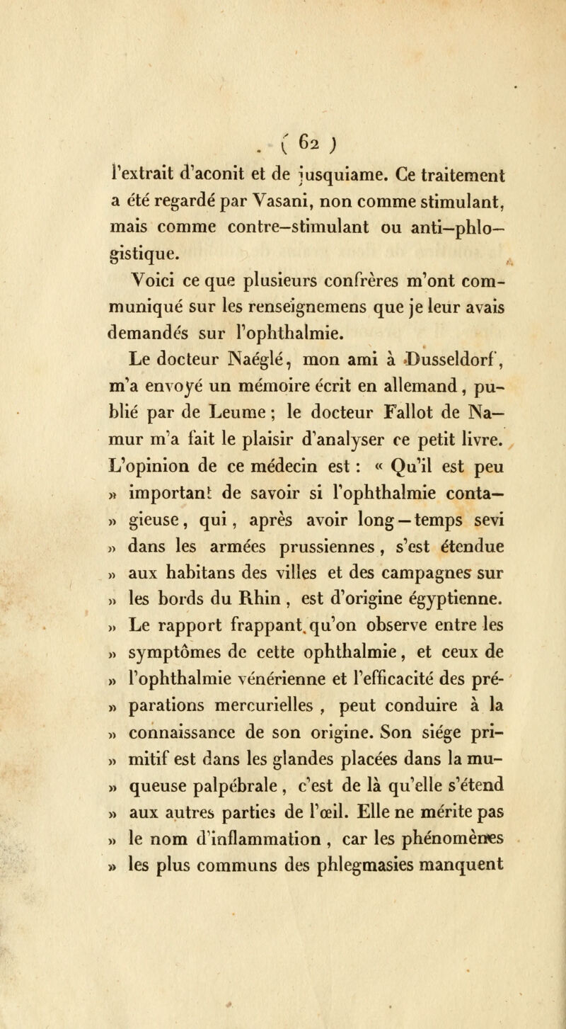 . C 6* ; l'extrait d'aconit et de jusquiame. Ce traitement a été regardé par Vasani, non comme stimulant, mais comme contre—stimulant ou anti—phlo— gistique. Voici ce que plusieurs confrères m'ont com- muniqué sur les renseignemens que je leur avais demandés sur l'ophthalmie. Le docteur Naéglé, mon ami à >Dusseldorf, m'a envoyé un mémoire écrit en allemand, pu- blié par de Leume ; le docteur Fallot de Na— mur m'a fait le plaisir d'analyser ce petit livre. L'opinion de ce médecin est : « Qu'il est peu » important de savoir si l'ophthalmie conta— » gieuse, qui, après avoir long — temps sévi » dans les armées prussiennes, s'est étendue » aux habitans des villes et des campagnes sur » les bords du Rhin , est d'origine égyptienne. » Le rapport frappant, qu'on observe entre les » symptômes de cette ophthalmie, et ceux de » l'ophthalmie vénérienne et l'efficacité des pré- » paradons mercurielles , peut conduire à la » connaissance de son origine. Son siège pri- » mitif est dans les glandes placées dans la mu- » queuse palpébrale , c'est de là qu'elle s'étend » aux autres parties de l'œil. Elle ne mérite pas » le nom d'inflammation , car les phénomènes » les plus communs des phlegmasies manquent