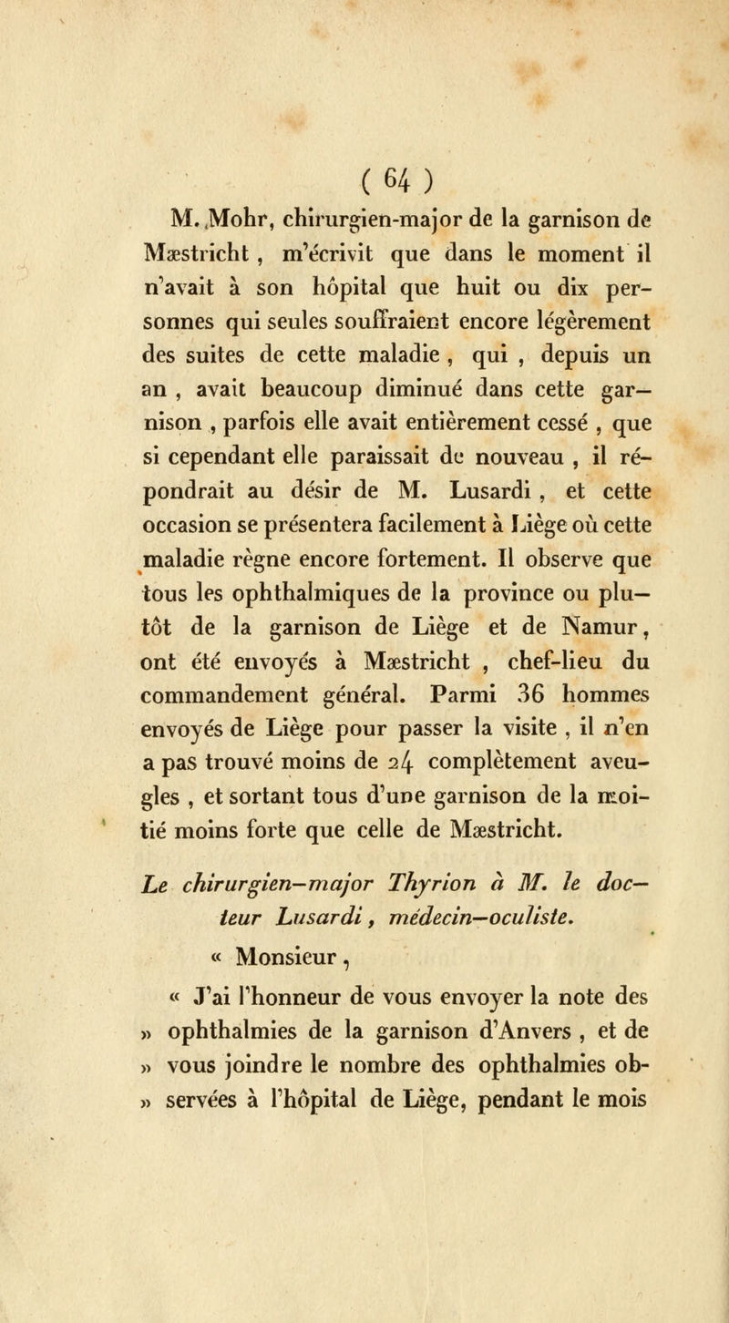 M. JVfohr, chirurgien-major de la garnison de Maastricht , m'écrivit que dans le moment il n'avait à son hôpital que huit ou dix per- sonnes qui seules souffraient encore légèrement des suites de cette maladie , qui , depuis un an , avait beaucoup diminué dans cette gar- nison , parfois elle avait entièrement cessé , que si cependant elle paraissait de nouveau , il ré- pondrait au désir de M. Lusardi , et cette occasion se présentera facilement à Liège où cette maladie règne encore fortement. Il observe que tous les ophthalmiques de la province ou plu- tôt de la garnison de Liège et de Namur, ont été envoyés à Maastricht , chef-lieu du commandement général. Parmi 36 hommes envoyés de Liège pour passer la visite , il n'en a pas trouvé moins de 24 complètement aveu- gles , et sortant tous d'une garnison de la moi- tié moins forte que celle de Maastricht. Le chirurgien-major Thyrion à M. le doc- teur Lusardi, médecin—oculiste, « Monsieur, « J'ai l'honneur de vous envoyer la note des » ophthalmies de la garnison d'Anvers , et de » vous joindre le nombre des ophthalmies ob- » servées à l'hôpital de Liège, pendant le mois