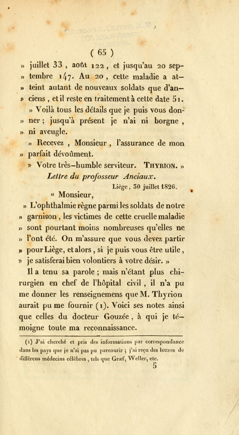 » juillet 33 , août 122 , et jusqu'au 20 sep- » tembre 147. Au 20 , cette maladie a at- » teint autant de nouveaux soldats que d'an— *> ciens , et il reste en traitement à cette date 5i. » Voilà tous les détails que je puis vous don- » ner ; jusqu'à présent je n'ai ni borgne , » ni aveugle. » Recevez , Monsieur , l'assurance de mon » parfait dévoûment. » Votre très-humble serviteur. Thyrion. » Lettre du professeur Anciaux. Liège, 30 juillet 1826. « Monsieur, » L'ophthalmie règne parmi les soldats de notre » garnison , les victimes de cette cruelle maladie » sont pourtant moins nombreuses qu'elles ne » l'ont été. On m'assure que vous devez partir » pour Liège, et alors , si je puis vous être utile, » je satisferai bien volontiers à votre désir. » Il a tenu sa parole ; mais n'étant plus chi- rurgien en chef de l'hôpital civil , il n'a pu me donner les renseignemens que M. Thyrion aurait pu me fournir (1). Voici ses notes ainsi que celles du docteur Gouzée , à qui je té- moigne toute ma reconnaissance. (1) J'ai cherché et pris des informations par correspondance dans les pays que je n'ai pas pu parcourir \ j'ai reçu des lettres de différens médecins célèbres , tels que Graef, Weller, etc. 5