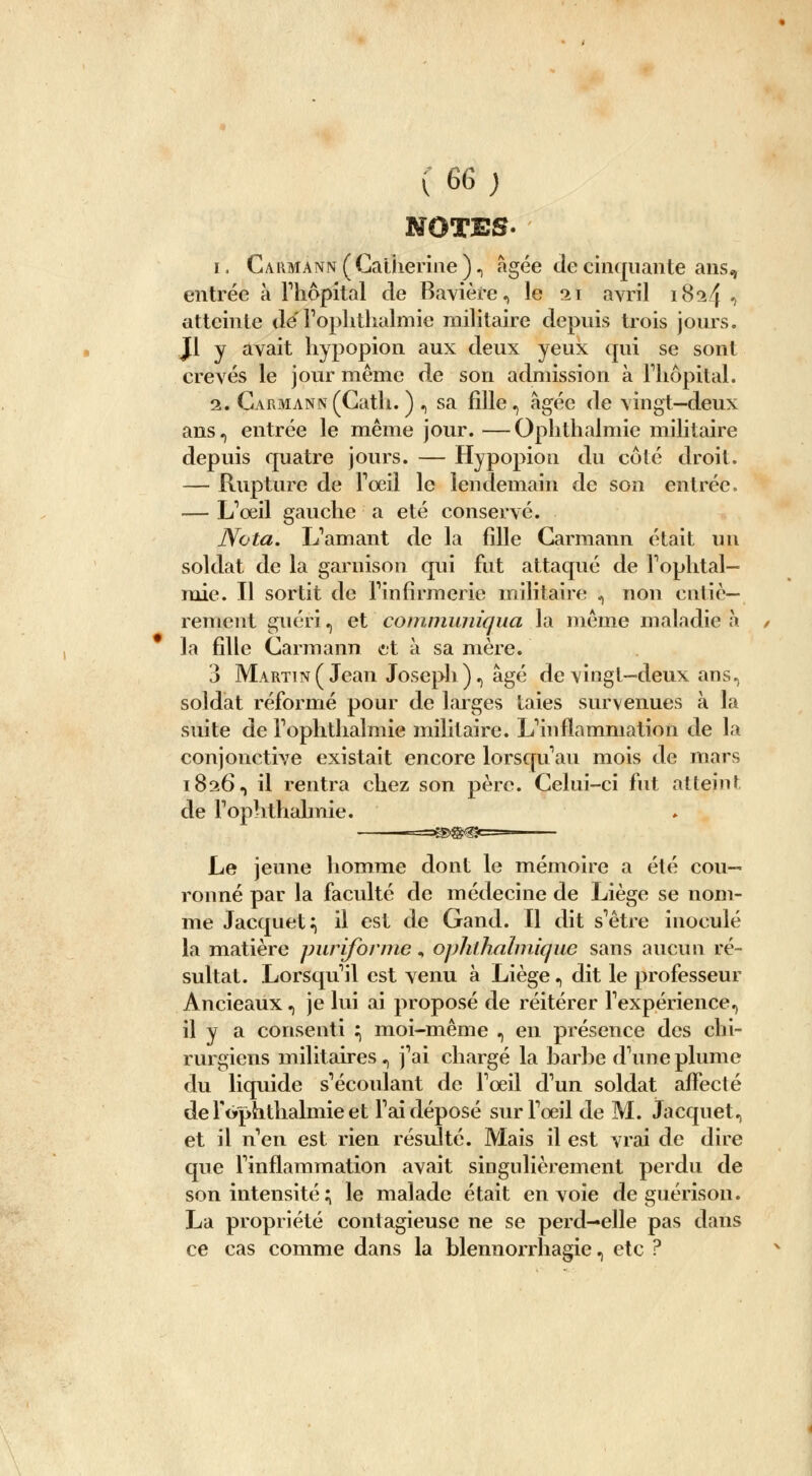 NOTES. i. Carmann(Catherine ), âgée de cinquante ans, entrée à l'hôpital de Bavière, le 21 avril 1824 •> atteinte de' Foplithalmie militaire depuis trois jours. Jl y avait hypopion aux deux yeux qui se sont crevés le jour même de son admission à l'hôpital. 2. Garmann (Cath. ) , sa fille, âgée de vingt—deux ans, entrée le même jour. —Ophthalmie militaire depuis quatre jours. — Hypopion du côté droit. — Rupture de l'œil le lendemain de son entrée. — L'œil gauche a été conservé. Nota. L'amant de la fille Garmann était un soldat de la garnison qui fut attaqué de l'ophtal- mie. H sortit de l'infirmerie militaire , non entiè- rement guéri., et communiqua la même maladie .à la fille Garmann et à sa mère. 3 Martin (Jean Joseph), âgé de vingt-deux ans, soldat réformé pour de larges taies survenues à la suite de Foplithalmie militaire. L'inflammation de la conjonctive existait encore lorsqu'au mois de mars 1826, il rentra chez son père. Celui-ci fut atteint de Popîithalmie. -=3^>@^=- Le jeune homme dont le mémoire a été cou- ronné par la faculté de médecine de Liège se nom- me Jacquet:, il est de Gand. Il dit s'être inoculé la matière puriforme, ophthalmique sans aucun ré- sultat. Lorsqu'il est venu à Liège, dit le professeur Ancieaux, je lui ai proposé de réitérer l'expérience, il y a consenti :, moi-même , en présence des chi- rurgiens militaires , j'ai chargé la barbe d'une plume du liquide s'écoulant de l'oeil d'un soldat affecté de lVphthalmie et l'ai déposé sur l'oeil de M. Jacqnet, et il n'en est rien résulté. Mais il est vrai de dire que l'inflammation avait singulièrement perdu de son intensité ; le malade était envoie de guérison. La propriété contagieuse ne se perd-elle pas dans ce cas comme dans la blennorrhagie, etc ?