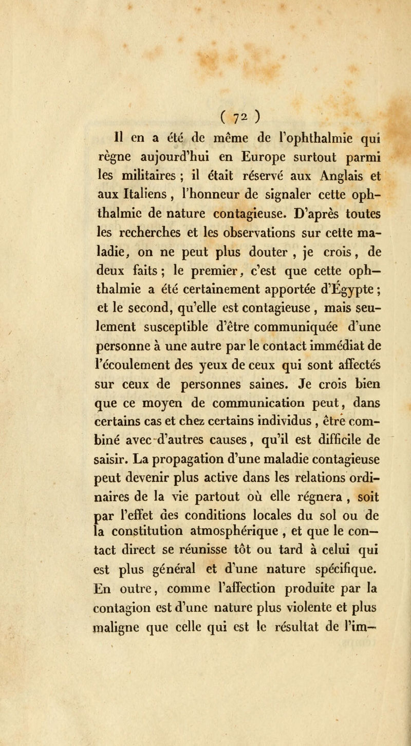 (70 Il en a été de même de l'ophthalmie qui règne aujourd'hui en Europe surtout parmi les militaires ; il était réservé aux Anglais et aux Italiens , l'honneur de signaler cette oph- thalmic de nature contagieuse. D'après toutes les recherches et les observations sur cette ma- ladie, on ne peut plus douter , je crois, de deux faits ; le premier, c'est que cette oph— thalmie a été certainement apportée d'Egypte ; et le second, qu'elle est contagieuse , mais seu- lement susceptible d'être communiquée d'une personne à une autre par le contact immédiat de l'écoulement des yeux de ceux qui sont affectés sur ceux de personnes saines. Je crois bien que ce moyen de communication peut, dans certains cas et chez certains individus , être com- biné avec d'autres causes, qu'il est difficile de saisir. La propagation d'une maladie contagieuse peut devenir plus active dans les relations ordi- naires de la vie partout où elle régnera , soit par l'effet des conditions locales du sol ou de la constitution atmosphérique , et que le con- tact direct se réunisse tôt ou tard à celui qui est plus général et d'une nature spécifique. En outre, comme l'affection produite par la contagion est d'une nature plus violente et plus maligne que celle qui est le résultat de l'im—