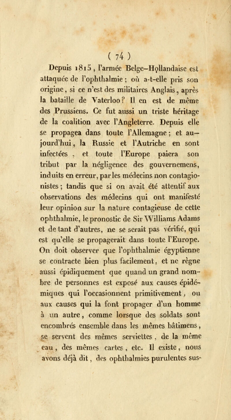 Depuis 1815 , l'armée Belge-Hollandaise est attaquée de l'ophthalmie ; où a-t-elle pris son origine, si ce n'est des militaires Anglais 7 après la bataille de Vaterloo? Il en est de même des Prussiens. Ce fut aussi un triste héritage de la coalition avec l'Angleterre. Depuis elle se propagea dans toute l'Allemagne ; et au- jourd'hui, la Russie et l'Autriche en sont infectées , et toute l'Europe paiera son tribut par la négligence des gouvernemens, induits en erreur, parles médecins non contagio- nistes ; tandis que si on avait été attentif aux observations des médecins qui ont manifesté leur opinion sur la nature contagieuse de cette ophthalmie, le pronostic de Sir Williams Adams et de tant d'autres, ne se serait pas vérifié, qui est qu'elle se propagerait dans toute l'Europe. On doit observer que l'ophthalmie égyptienne se contracte bien plus facilement, et ne règne aussi épidiquement que quand un grand nom- bre de personnes est exposé aux causes épidé- miques qui l'occasionnent primitivement, ou aux causes qui la font propager d'un homme à un autre, comme lorsque des soldats sont encombrés ensemble dans les mêmes bâtimens, se servent des mêmes serviettes , de la même eau , des mêmes cartes , etc. Il existe, nous avons déjà dit, des ophthalmies purulentes sus-