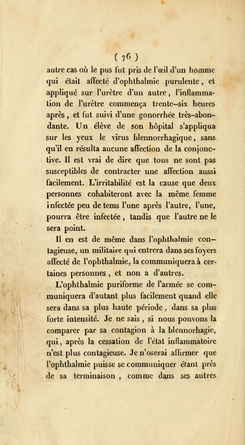 autre cas où le pus fut pris de l'œil d'un homme qui était affecté d'ophthalmie purulente, et appliqué sur l'urètre d'un autre, l'inflamma- tion de l'urètre commença trente—six heures après , et fut suivi d'une gonorrhée très-abon- dante. Un élève de son hôpital s'appliqua sur les yeux le virus blennorrhagique, sans qu'il en résulta aucune affection de la conjonc- tive. Il est vrai de dire que tous ne sont pas susceptibles de contracter une affection aussi facilement. L'irritabilité est la cause que deux personnes cohabiteront avec la même femme infectée peu de tems l'une après l'autre, l'une, pourra être infectée , tandis que l'autre ne le sera point. Il en est de même dans l'ophthalmie con- tagieuse, un militaire qui entrera dans ses foyers affecté de l'ophthalmie, la communiquera à cer- taines personnes, et non a d'autres. L'ophthalmie puriforme de l'armée se com- muniquera d'autant plus facilement quand elle sera dans sa plus haute période, dans sa plus forte intensité. Je ne sais , si nous pouvons la comparer par sa contagion à la blennorhagie, qui, après la cessation de l'état inflammatoire n'est plus contagieuse. Je n'oserai affirmer que l'ophthalmie puisse se communiquer étant près de sa terminaison , comme dans ses autres