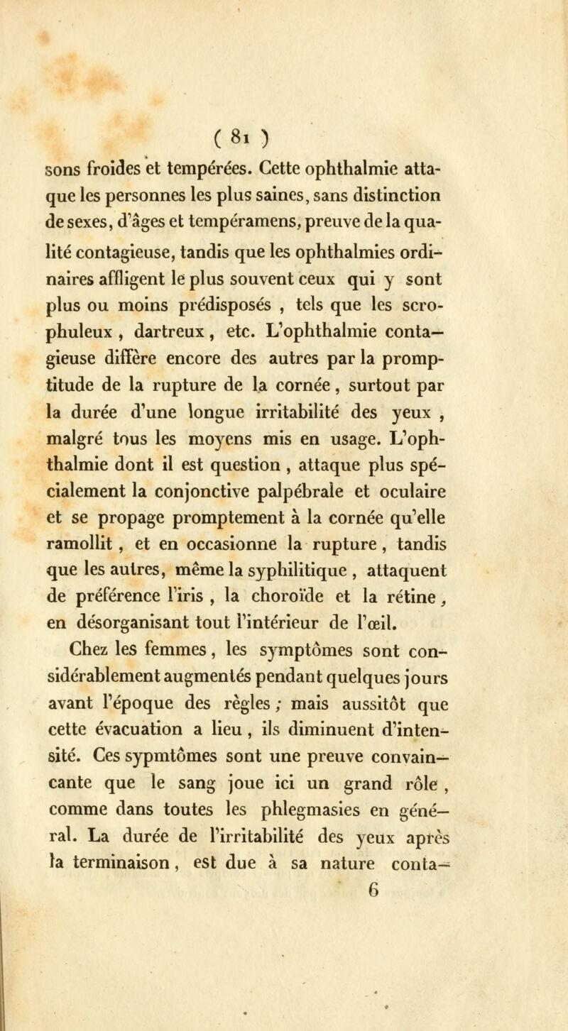 sons froides et tempérées. Cette ophthalmie atta- que les personnes les plus saines, sans distinction de sexes, d'âges et tempéramens, preuve de la qua- lité contagieuse, tandis que les ophthalmies ordi- naires affligent le plus souvent ceux qui y sont plus ou moins prédisposés , tels que les scro- phuleux , dartreux, etc. L1ophthalmie conta- gieuse diffère encore des autres par la promp- titude de la rupture de la cornée, surtout par la durée d'une longue irritabilité des yeux , malgré tous les moyens mis en usage. L'oph- thalmie dont il est question , attaque plus spé- cialement la conjonctive palpébrale et oculaire et se propage promptement à la cornée qu'elle ramollit, et en occasionne la rupture, tandis que les autres, même la syphilitique , attaquent de préférence l'iris , la choroïde et la rétine} en désorganisant tout l'intérieur de l'œil. Chez les femmes, les symptômes sont con-*- sidérablement augmentés pendant quelques jours avant l'époque des règles ; mais aussitôt que cette évacuation a lieu, ils diminuent d'inten- sité. Ces sypmtômes sont une preuve convain- cante que le sang joue ici un grand rôle , comme dans toutes les phlegmasies en géné- ral. La durée de l'irritabilité des yeux après la terminaison, est due à sa nature conta— 6