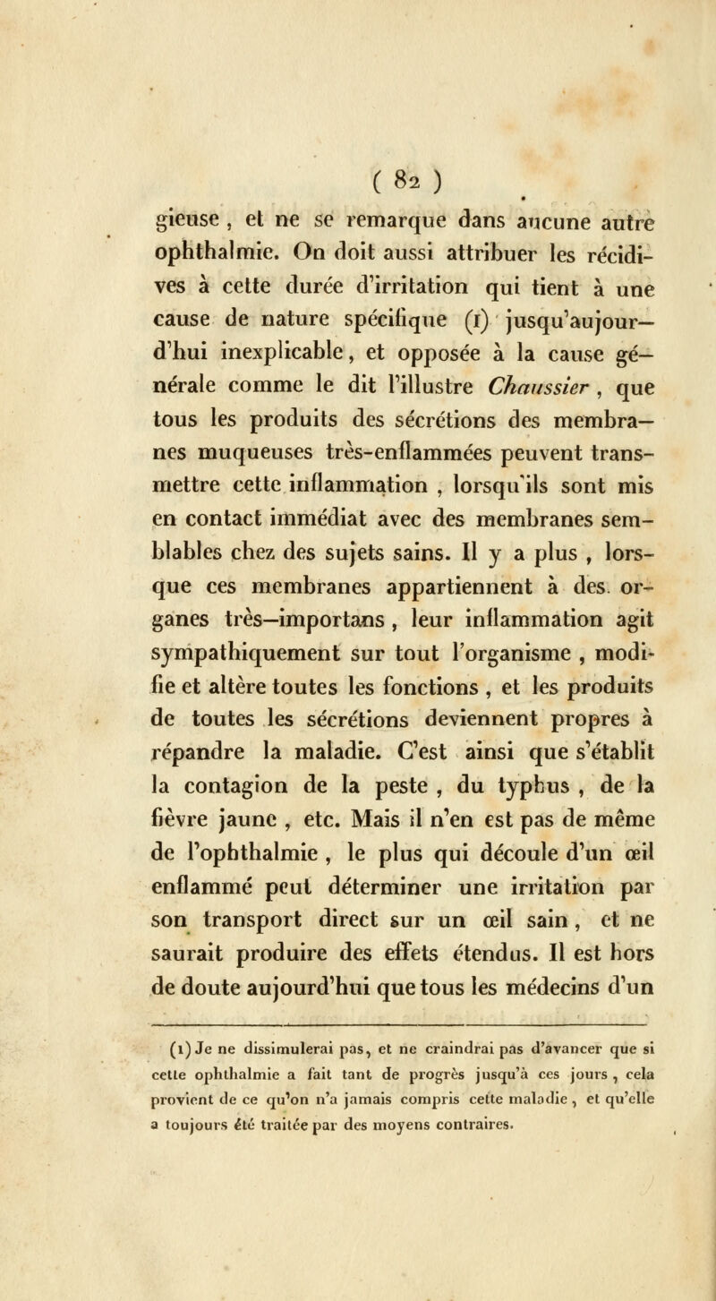 gieuse , et ne se remarque dans aucune autre ophthalmie. On doit aussi attribuer les récidi- ves à cette durée d'irritation qui tient à une cause de nature spécifique (i) jusqu'aujour- d'hui inexplicable, et opposée à la cause gé- nérale comme le dit l'illustre Chaussier , que tous les produits des sécrétions des membra- nes muqueuses très-enflammées peuvent trans- mettre cette inflammation , lorsqu'ils sont mis en contact immédiat avec des membranes sem- blables chez des sujets sains. Il y a plus , lors- que ces membranes appartiennent à des or- ganes très—importans , leur inflammation agit sympathiquement sur tout l'organisme , modi- fie et altère toutes les fonctions , et les produits de toutes les sécrétions deviennent propres à répandre la maladie. C'est ainsi que s'établit la contagion de la peste , du typhus , de la fièvre jaune , etc. Mais il n'en est pas de même de l'opbthalmie , le plus qui découle d'un œil enflammé peut déterminer une irritation par son transport direct sur un œil sain, et ne saurait produire des effets étendus. Il est hors de doute aujourd'hui que tous les médecins d'un (1) Je ne dissimulerai pas, et ne craindrai pas d'avancer que si cette ophthalmie a fait tant de progrès jusqu'à ces jours , cela provient de ce qu'on n'a jamais compris cette maladie , et qu'elle a toujours été traitée par des moyens contraires.